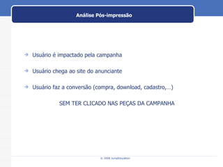 Análise Pós-impressão Usuário é impactado pela campanha Usuário chega ao site do anunciante Usuário faz a conversão (compra, download, cadastro,…) SEM TER CLICADO NAS PEÇAS DA CAMPANHA 