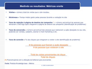 Visitas   =  número total de visitas que o site recebeu Stickiness   =  Tempo médio gasto pelas pessoas durante a visitação no site Taxa de rejeição à página de destino da campanha  ¹   = número percentual de pessoas que deixaram o site logo após chegarem à página de destino da campanha (identificação de problemas)  Taxa de conversão   =  número percentual das pessoas que realizaram a ação desejada no seu site, podendo ser vendas, cadastro, assinar e-mail marketing e etc.  Taxa de conexão   =  % dos cliques que chegaram a visitar o site identificação de problema) Medindo os resultados: Métricas onsite (1)   Possível apenas com a utilização de AdServer para anunciantes Fonte:  Predicta Knowledge base – Metrics # de pessoas que fizeram a ação desejada # de pessoas que visitaram o site Total de visitas provenientes de clique Total de cliques 