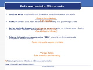 Custo por venda   = custo médio das despesas de marketing para gerar uma venda Custo por visita   = custo médio das despesas de marketing para gerar tráfego no site GAP na aquisição de venda  =  diferença entre o custo por visita e o custo por venda - é outra forma de medir a eficiência de conversões Retorno do investimento em marketing (ROAS)  =  retorno em dinheiro para cada  1 unidade de dinheiro investido  Medindo os resultados: Métricas onsite (1)   Possível apenas com a utilização de AdServer para anunciantes Custo por venda – custo por visita Fonte : Predicta Knowledge base – Metrics Gastos de marketing # de pedidos Gastos de marketing # de visitas (ou cliques) Vendas Totais Total investido em marketing 