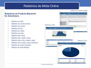 Relatórios do Predicta Maestro ®   for Advertisers  Relatório por data Relatório por dia da semana Relatório por horário Relatório por site Relatório por seção Relatório por peça Relatório site x peça Relatório site x seção x peça Relatório data x site x seção x peça Relatório site x seção x peça cartesiano Relatório de unique browsers Relatório de clicks filtrados Interface de extração de dados Relatório por data Relatório por site Relat órios de Mídia Online 
