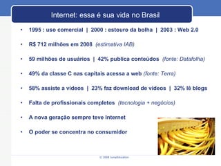 Internet: essa  é sua vida no Brasil 1995 : uso comercial  |  2000 : estouro da bolha  |  2003 : Web 2.0 R$ 712 milh ões em 2008   (estimativa IAB) 59 milh ões de usuários  |  42% publica conteúdos   (fonte: Datafolha) 49% da classe C nas capitais acessa a web  (fonte: Terra) 58% assiste a vídeos  |  23% faz download de vídeos  |  32% lê blogs Falta de profissionais completos  (tecnologia + neg ócios) A nova geraç ão sempre teve Internet O poder se concentra no consumidor 