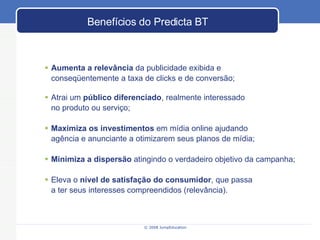 Benefícios do Predicta BT Aumenta a relevância  da publicidade exibida e  conseqüentemente a taxa de clicks e de conversão;  Atrai um  público diferenciado , realmente interessado  no produto ou serviço; Maximiza os investimentos  em mídia online ajudando agência e anunciante a otimizarem seus planos de mídia; Minimiza a dispersão  atingindo o verdadeiro objetivo da campanha; Eleva o  nível de satisfação do consumidor , que passa  a ter seus interesses compreendidos (relevância). 