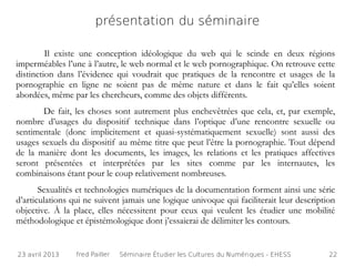 présentation du séminaire

         Il existe une conception idéologique du web qui le scinde en deux régions
imperméables l’une à l’autre, le web normal et le web pornographique. On retrouve cette
distinction dans l’évidence qui voudrait que pratiques de la rencontre et usages de la
pornographie en ligne ne soient pas de même nature et dans le fait qu’elles soient
abordées, même par les chercheurs, comme des objets différents.
       De fait, les choses sont autrement plus enchevêtrées que cela, et, par exemple,
nombre d’usages du dispositif technique dans l’optique d’une rencontre sexuelle ou
sentimentale (donc implicitement et quasi-systématiquement sexuelle) sont aussi des
usages sexuels du dispositif au même titre que peut l’être la pornographie. Tout dépend
de la manière dont les documents, les images, les relations et les pratiques affectives
seront présentées et interprétées par les sites comme par les internautes, les
combinaisons étant pour le coup relativement nombreuses.
       Sexualités et technologies numériques de la documentation forment ainsi une série
d’articulations qui ne suivent jamais une logique univoque qui faciliterait leur description
objective. À la place, elles nécessitent pour ceux qui veulent les étudier une mobilité
méthodologique et épistémologique dont j’essaierai de délimiter les contours.


23 avril 2013    fred Pailler   Séminaire Étudier les Cultures du Numériques - EHESS      22
 