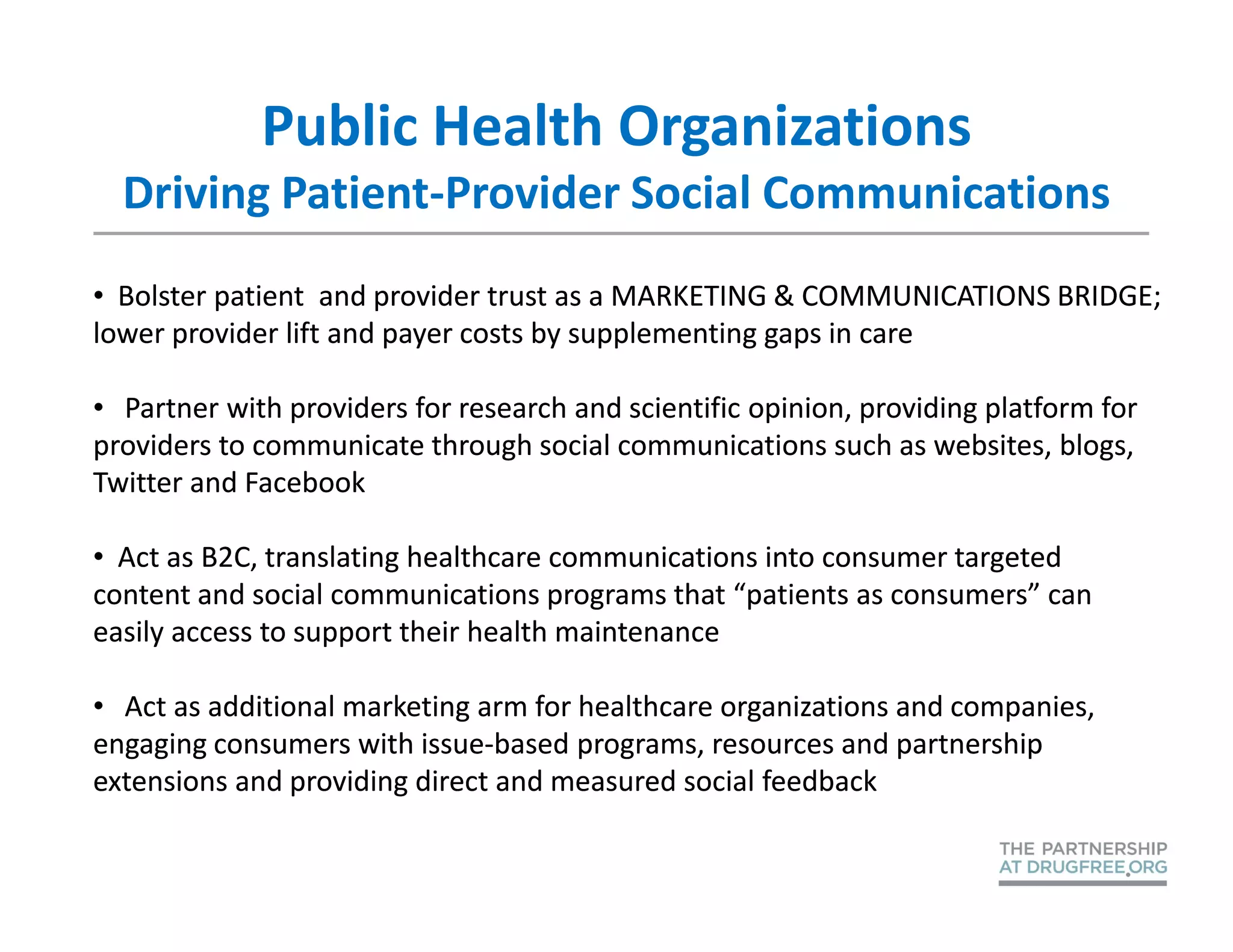 Public Health Organizations
  Driving Patient-Provider Social Communications
• Bolster patient and provider trust as a MARKETING & COMMUNICATIONS BRIDGE;
lower provider lift and payer costs by supplementing gaps in care

• Partner with providers for research and scientific opinion, providing platform for
providers to communicate through social communications such as websites, blogs,
Twitter and Facebook

• Act as B2C, translating healthcare communications into consumer targeted
content and social communications programs that “patients as consumers” can
easily access to support their health maintenance

• Act as additional marketing arm for healthcare organizations and companies,
engaging consumers with issue-based programs, resources and partnership
extensions and providing direct and measured social feedback
 