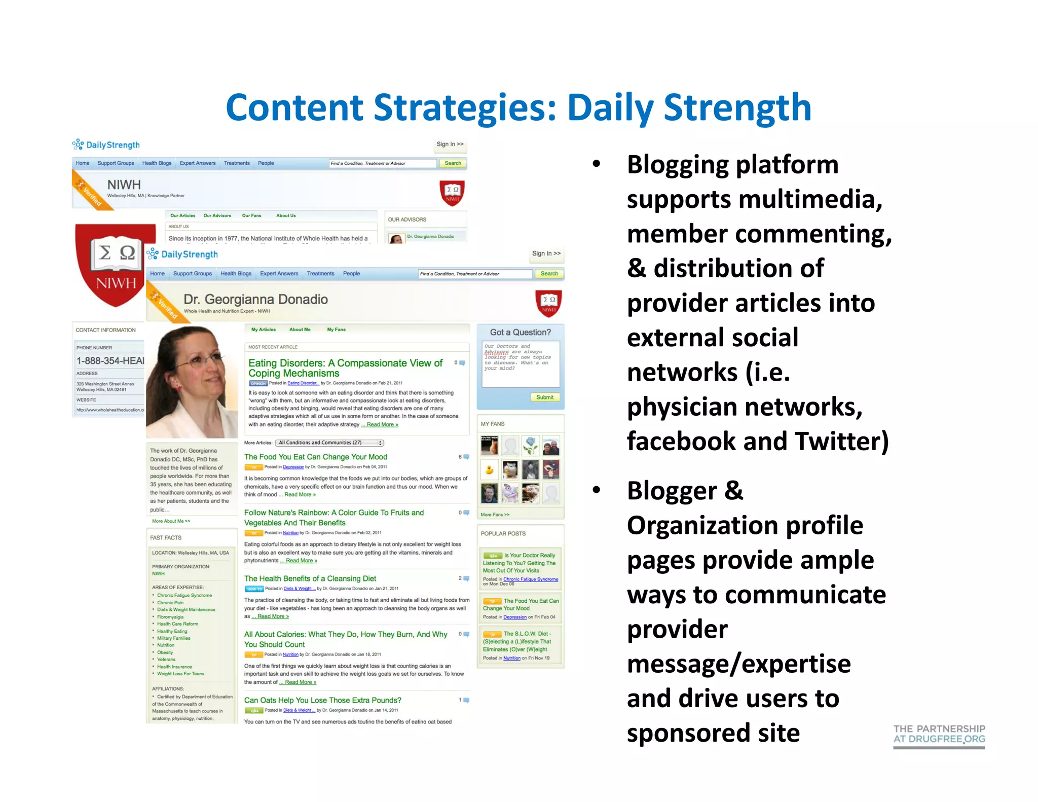 Content Strategies: Daily Strength
                     • Blogging platform
                       supports multimedia,
                       member commenting,
                       & distribution of
                       provider articles into
                       external social
                       networks (i.e.
                       physician networks,
                       facebook and Twitter)
                     • Blogger &
                       Organization profile
                       pages provide ample
                       ways to communicate
                       provider
                       message/expertise
                       and drive users to
                       sponsored site
 