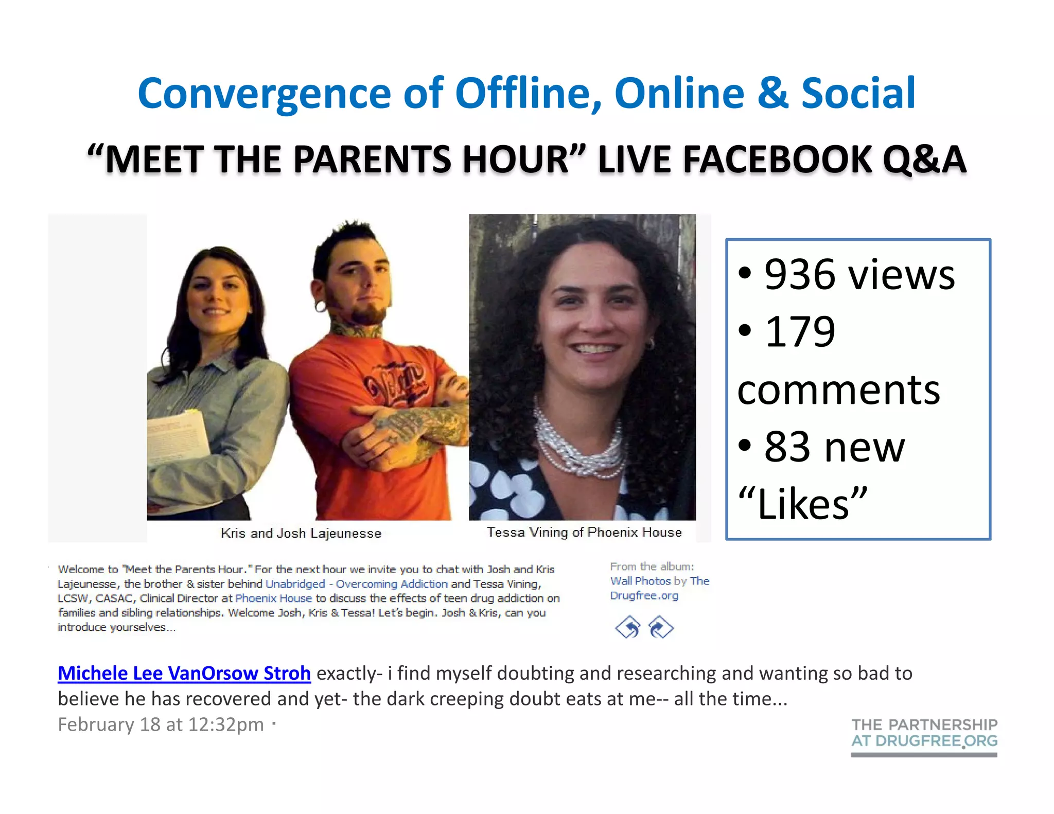 Convergence of Offline, Online & Social
   “MEET THE PARENTS HOUR” LIVE FACEBOOK Q&A

                                                                            • 936 views
                                                                            • 179
                                                                            comments
                                                                            • 83 new
                                                                            “Likes”


Michele Lee VanOrsow Stroh exactly- i find myself doubting and researching and wanting so bad to
believe he has recovered and yet- the dark creeping doubt eats at me-- all the time...
February 18 at 12:32pm ·
 
