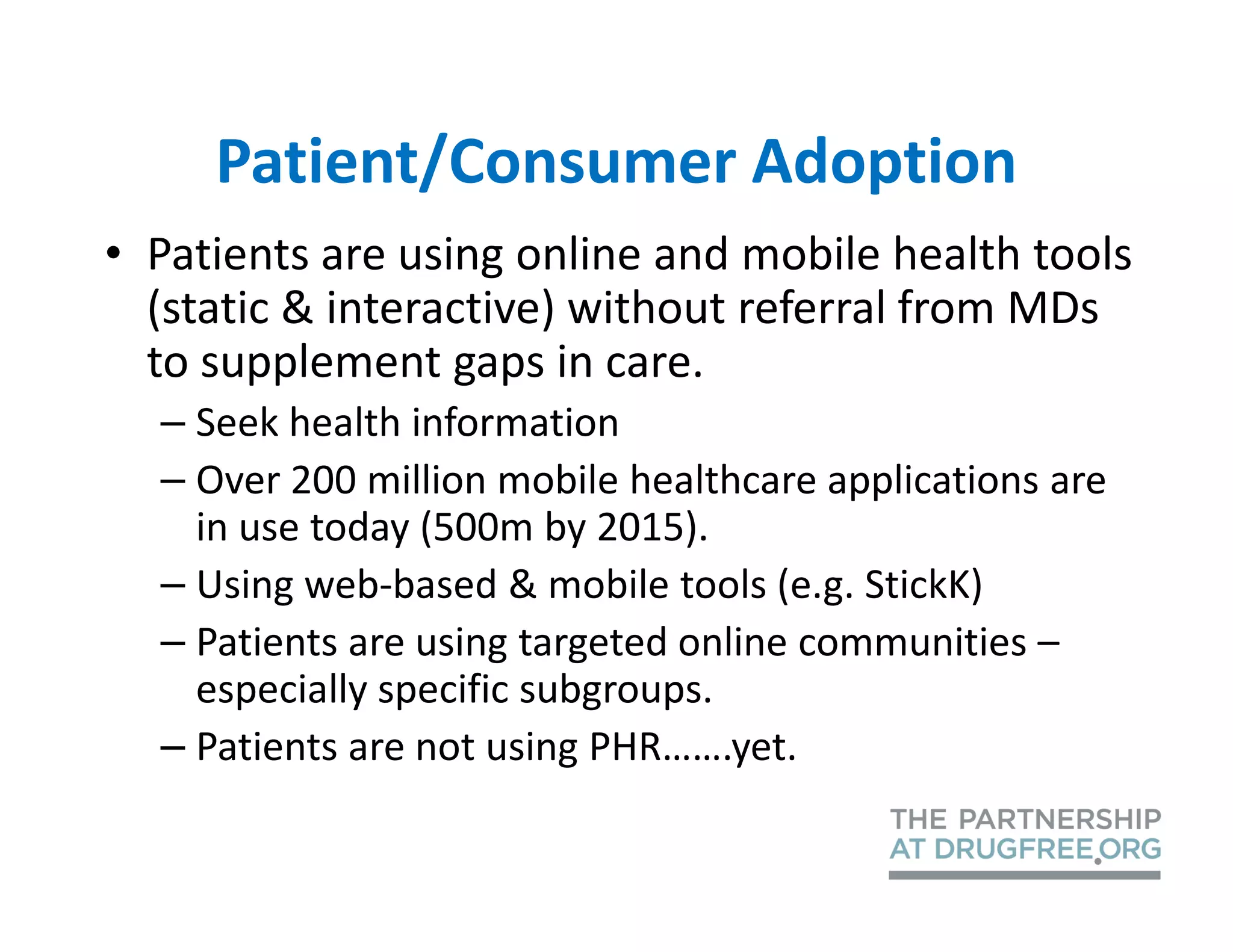 Patient/Consumer Adoption
• Patients are using online and mobile health tools
  (static & interactive) without referral from MDs
  to supplement gaps in care.
  – Seek health information
  – Over 200 million mobile healthcare applications are
    in use today (500m by 2015).
  – Using web-based & mobile tools (e.g. StickK)
  – Patients are using targeted online communities –
    especially specific subgroups.
  – Patients are not using PHR…….yet.
 