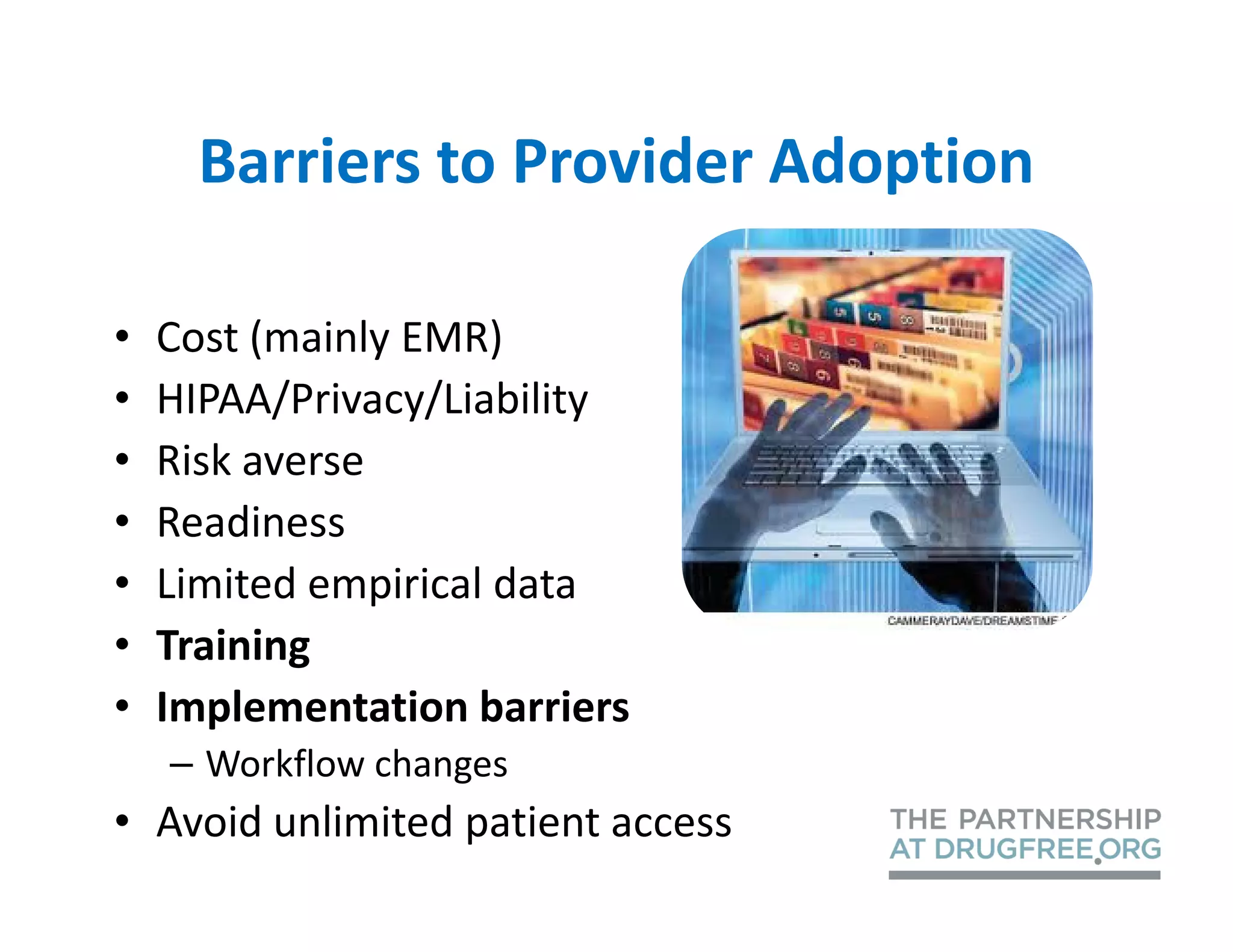 Barriers to Provider Adoption

•   Cost (mainly EMR)
•   HIPAA/Privacy/Liability
•   Risk averse
•   Readiness
•   Limited empirical data
•   Training
•   Implementation barriers
    – Workflow changes
• Avoid unlimited patient access
 
