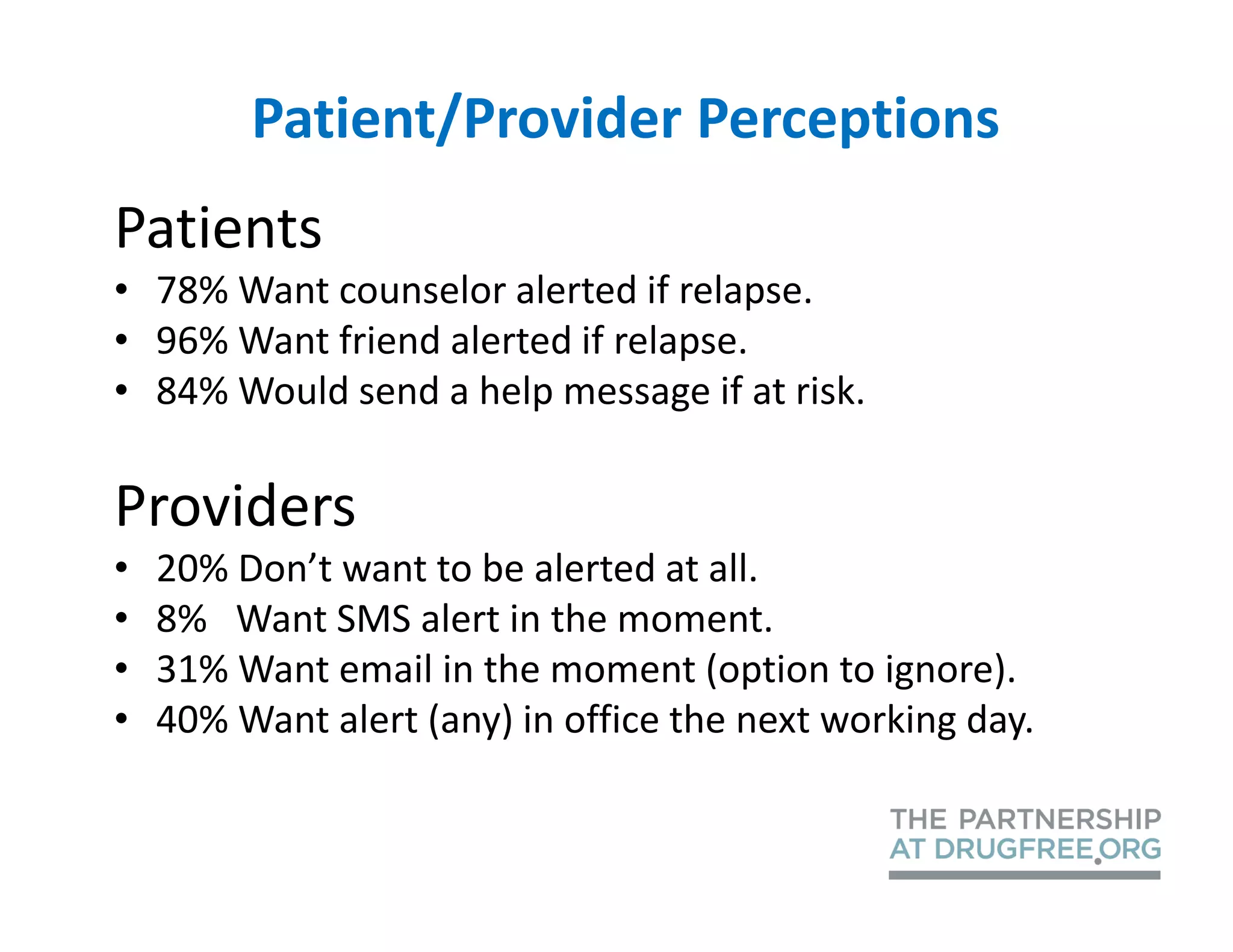Patient/Provider Perceptions
Patients
• 78% Want counselor alerted if relapse.
• 96% Want friend alerted if relapse.
• 84% Would send a help message if at risk.

Providers
•   20% Don’t want to be alerted at all.
•   8% Want SMS alert in the moment.
•   31% Want email in the moment (option to ignore).
•   40% Want alert (any) in office the next working day.
 