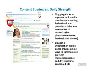 Content Strategies: Daily Strength
                     • Blogging platform
                       supports multimedia,
                       member commenting,
                       & distribution of
                       provider articles into
                       external social
                       networks (i.e.
                       physician networks,
                       facebook and Twitter)
                     • Blogger &
                       Organization profile
                       pages provide ample
                       ways to communicate
                       provider
                       message/expertise
                       and drive users to
                       sponsored site
 