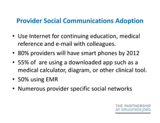 Provider Social Communications Adoption

• Use Internet for continuing education, medical
  reference and e-mail with colleagues.
• 80% providers will have smart phones by 2012
• 55% of are using a downloaded app such as a
  medical calculator, diagram, or other clinical tool.
• 50% using EMR
• Numerous provider specific social networks
 