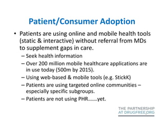 Patient/Consumer Adoption
• Patients are using online and mobile health tools
  (static & interactive) without referral from MDs
  to supplement gaps in care.
  – Seek health information
  – Over 200 million mobile healthcare applications are
    in use today (500m by 2015).
  – Using web-based & mobile tools (e.g. StickK)
  – Patients are using targeted online communities –
    especially specific subgroups.
  – Patients are not using PHR…….yet.
 