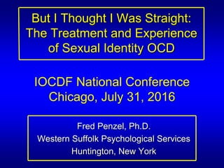 But I Thought I Was Straight:
The Treatment and Experience
of Sexual Identity OCD
Fred Penzel, Ph.D.
Western Suffolk Psychological Services
Huntington, New York
IOCDF National Conference
Chicago, July 31, 2016
 