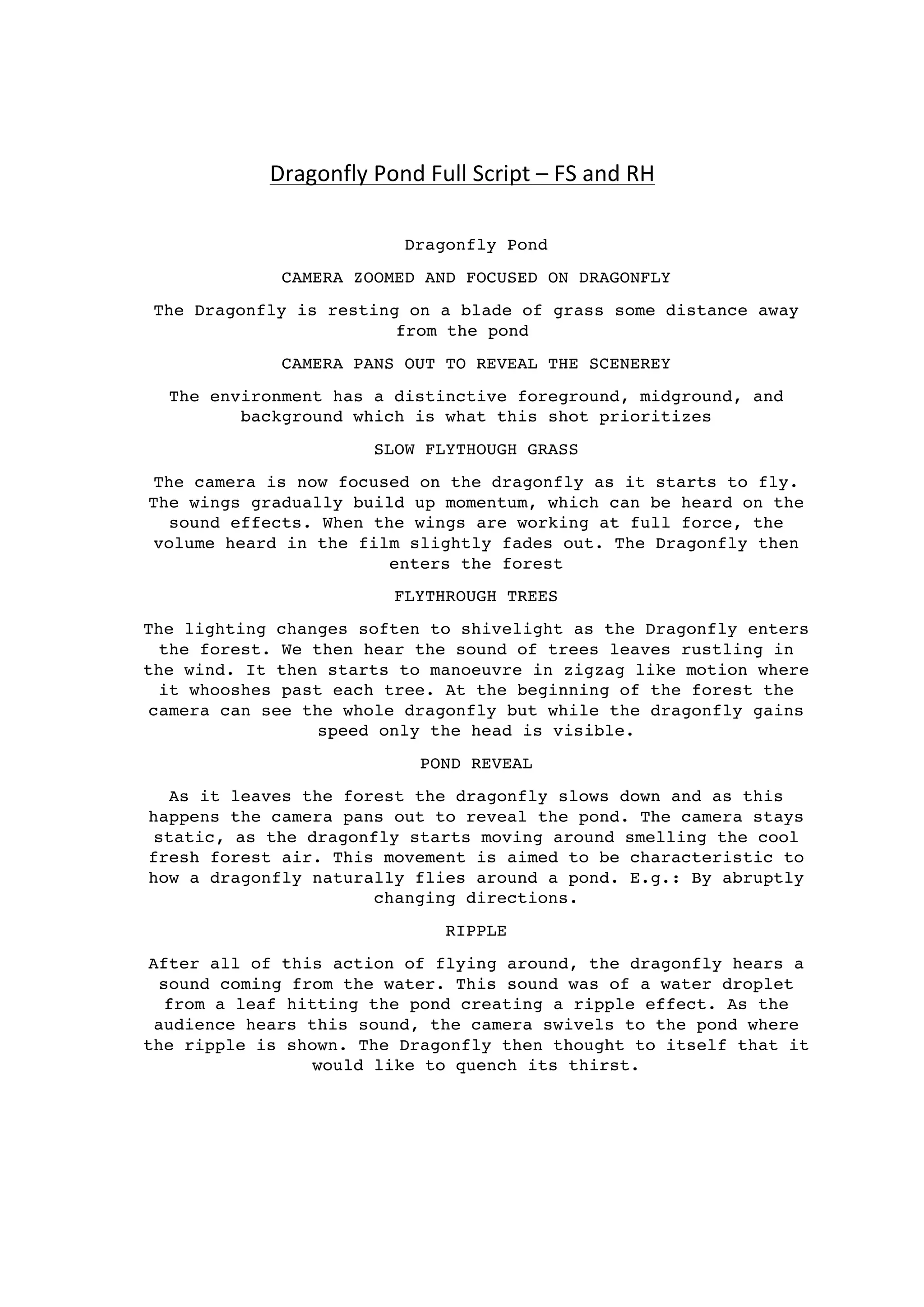  
	
  
	
  
Dragonfly	
  Pond	
  Full	
  Script	
  –	
  FS	
  and	
  RH	
  
Dragonfly Pond
CAMERA ZOOMED AND FOCUSED ON DRAGONFLY
The Dragonfly is resting on a blade of grass some distance away
from the pond
CAMERA PANS OUT TO REVEAL THE SCENEREY
The environment has a distinctive foreground, midground, and
background which is what this shot prioritizes
SLOW FLYTHOUGH GRASS
The camera is now focused on the dragonfly as it starts to fly.
The wings gradually build up momentum, which can be heard on the
sound effects. When the wings are working at full force, the
volume heard in the film slightly fades out. The Dragonfly then
enters the forest
FLYTHROUGH TREES
The lighting changes soften to shivelight as the Dragonfly enters
the forest. We then hear the sound of trees leaves rustling in
the wind. It then starts to manoeuvre in zigzag like motion where
it whooshes past each tree. At the beginning of the forest the
camera can see the whole dragonfly but while the dragonfly gains
speed only the head is visible.
POND REVEAL
As it leaves the forest the dragonfly slows down and as this
happens the camera pans out to reveal the pond. The camera stays
static, as the dragonfly starts moving around smelling the cool
fresh forest air. This movement is aimed to be characteristic to
how a dragonfly naturally flies around a pond. E.g.: By abruptly
changing directions.
RIPPLE
After all of this action of flying around, the dragonfly hears a
sound coming from the water. This sound was of a water droplet
from a leaf hitting the pond creating a ripple effect. As the
audience hears this sound, the camera swivels to the pond where
the ripple is shown. The Dragonfly then thought to itself that it
would like to quench its thirst.
 
