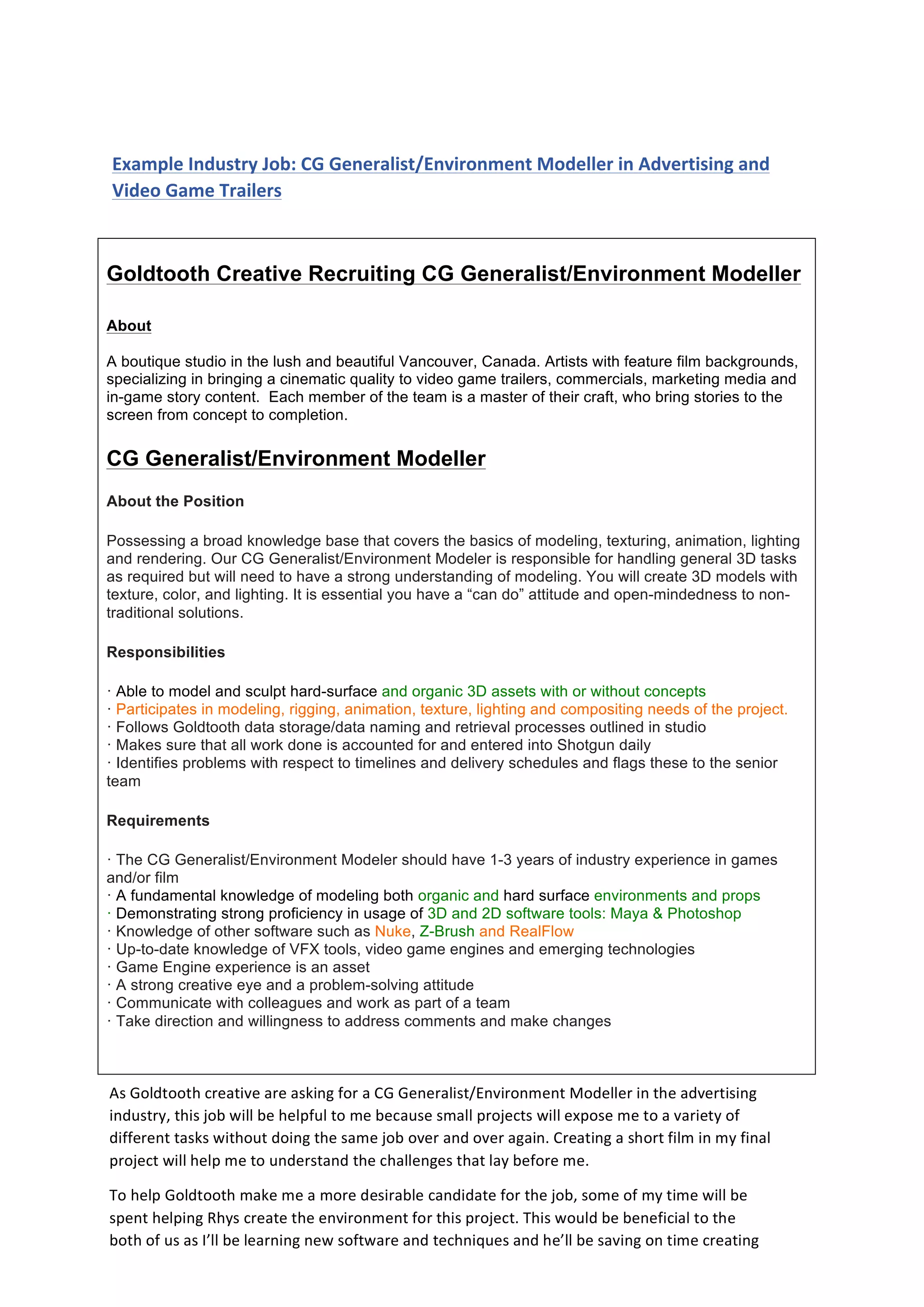  
	
  
	
  	
  
Example	
  Industry	
  Job:	
  CG	
  Generalist/Environment	
  Modeller	
  in	
  Advertising	
  and	
  
Video	
  Game	
  Trailers	
  	
  
Goldtooth Creative Recruiting CG Generalist/Environment Modeller
About
A boutique studio in the lush and beautiful Vancouver, Canada. Artists with feature film backgrounds,
specializing in bringing a cinematic quality to video game trailers, commercials, marketing media and
in-game story content. Each member of the team is a master of their craft, who bring stories to the
screen from concept to completion.
CG Generalist/Environment Modeller
About the Position
Possessing a broad knowledge base that covers the basics of modeling, texturing, animation, lighting
and rendering. Our CG Generalist/Environment Modeler is responsible for handling general 3D tasks
as required but will need to have a strong understanding of modeling. You will create 3D models with
texture, color, and lighting. It is essential you have a “can do” attitude and open-mindedness to non-
traditional solutions.
Responsibilities
· Able to model and sculpt hard-surface and organic 3D assets with or without concepts
· Participates in modeling, rigging, animation, texture, lighting and compositing needs of the project.
· Follows Goldtooth data storage/data naming and retrieval processes outlined in studio
· Makes sure that all work done is accounted for and entered into Shotgun daily
· Identifies problems with respect to timelines and delivery schedules and flags these to the senior
team
Requirements
· The CG Generalist/Environment Modeler should have 1-3 years of industry experience in games
and/or film
· A fundamental knowledge of modeling both organic and hard surface environments and props
· Demonstrating strong proficiency in usage of 3D and 2D software tools: Maya & Photoshop
· Knowledge of other software such as Nuke, Z-Brush and RealFlow
· Up-to-date knowledge of VFX tools, video game engines and emerging technologies
· Game Engine experience is an asset
· A strong creative eye and a problem-solving attitude
· Communicate with colleagues and work as part of a team
· Take direction and willingness to address comments and make changes
	
  
As	
  Goldtooth	
  creative	
  are	
  asking	
  for	
  a	
  CG	
  Generalist/Environment	
  Modeller	
  in	
  the	
  advertising	
  
industry,	
  this	
  job	
  will	
  be	
  helpful	
  to	
  me	
  because	
  small	
  projects	
  will	
  expose	
  me	
  to	
  a	
  variety	
  of	
  
different	
  tasks	
  without	
  doing	
  the	
  same	
  job	
  over	
  and	
  over	
  again.	
  Creating	
  a	
  short	
  film	
  in	
  my	
  final	
  
project	
  will	
  help	
  me	
  to	
  understand	
  the	
  challenges	
  that	
  lay	
  before	
  me.	
  
To	
  help	
  Goldtooth	
  make	
  me	
  a	
  more	
  desirable	
  candidate	
  for	
  the	
  job,	
  some	
  of	
  my	
  time	
  will	
  be	
  
spent	
  helping	
  Rhys	
  create	
  the	
  environment	
  for	
  this	
  project.	
  This	
  would	
  be	
  beneficial	
  to	
  the	
  
both	
  of	
  us	
  as	
  I’ll	
  be	
  learning	
  new	
  software	
  and	
  techniques	
  and	
  he’ll	
  be	
  saving	
  on	
  time	
  creating	
  
this	
  vast	
  landscape.	
  
 