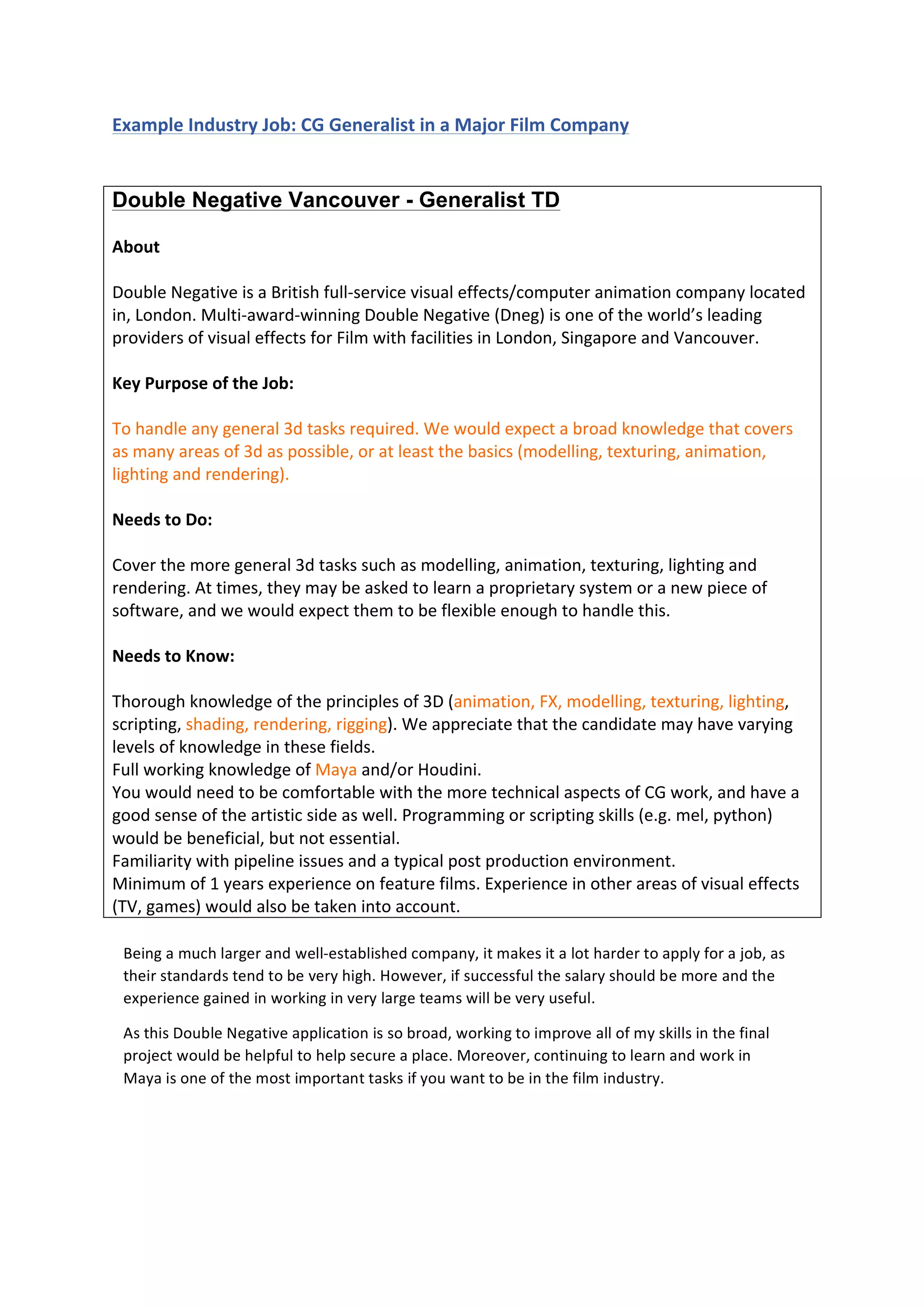  
	
  
Example	
  Industry	
  Job:	
  CG	
  Generalist	
  in	
  a	
  Major	
  Film	
  Company	
  
	
  
Double Negative Vancouver - Generalist TD
	
  
About	
  
	
  
Double	
  Negative	
  is	
  a	
  British	
  full-­‐service	
  visual	
  effects/computer	
  animation	
  company	
  located	
  
in,	
  London.	
  Multi-­‐award-­‐winning	
  Double	
  Negative	
  (Dneg)	
  is	
  one	
  of	
  the	
  world’s	
  leading	
  
providers	
  of	
  visual	
  effects	
  for	
  Film	
  with	
  facilities	
  in	
  London,	
  Singapore	
  and	
  Vancouver.	
  
	
  
Key	
  Purpose	
  of	
  the	
  Job:	
  
	
  
To	
  handle	
  any	
  general	
  3d	
  tasks	
  required.	
  We	
  would	
  expect	
  a	
  broad	
  knowledge	
  that	
  covers	
  
as	
  many	
  areas	
  of	
  3d	
  as	
  possible,	
  or	
  at	
  least	
  the	
  basics	
  (modelling,	
  texturing,	
  animation,	
  
lighting	
  and	
  rendering).	
  
	
  
Needs	
  to	
  Do:	
  
	
  
Cover	
  the	
  more	
  general	
  3d	
  tasks	
  such	
  as	
  modelling,	
  animation,	
  texturing,	
  lighting	
  and	
  
rendering.	
  At	
  times,	
  they	
  may	
  be	
  asked	
  to	
  learn	
  a	
  proprietary	
  system	
  or	
  a	
  new	
  piece	
  of	
  
software,	
  and	
  we	
  would	
  expect	
  them	
  to	
  be	
  flexible	
  enough	
  to	
  handle	
  this.	
  
	
  
Needs	
  to	
  Know:	
  
	
  
Thorough	
  knowledge	
  of	
  the	
  principles	
  of	
  3D	
  (animation,	
  FX,	
  modelling,	
  texturing,	
  lighting,	
  
scripting,	
  shading,	
  rendering,	
  rigging).	
  We	
  appreciate	
  that	
  the	
  candidate	
  may	
  have	
  varying	
  
levels	
  of	
  knowledge	
  in	
  these	
  fields.	
  
Full	
  working	
  knowledge	
  of	
  Maya	
  and/or	
  Houdini.	
  
You	
  would	
  need	
  to	
  be	
  comfortable	
  with	
  the	
  more	
  technical	
  aspects	
  of	
  CG	
  work,	
  and	
  have	
  a	
  
good	
  sense	
  of	
  the	
  artistic	
  side	
  as	
  well.	
  Programming	
  or	
  scripting	
  skills	
  (e.g.	
  mel,	
  python)	
  
would	
  be	
  beneficial,	
  but	
  not	
  essential.	
  
Familiarity	
  with	
  pipeline	
  issues	
  and	
  a	
  typical	
  post	
  production	
  environment.	
  
Minimum	
  of	
  1	
  years	
  experience	
  on	
  feature	
  films.	
  Experience	
  in	
  other	
  areas	
  of	
  visual	
  effects	
  
(TV,	
  games)	
  would	
  also	
  be	
  taken	
  into	
  account.	
  
	
  
	
  
	
  
	
  
	
  
Being	
  a	
  much	
  larger	
  and	
  well-­‐established	
  company,	
  it	
  makes	
  it	
  a	
  lot	
  harder	
  to	
  apply	
  for	
  a	
  job,	
  as	
  
their	
  standards	
  tend	
  to	
  be	
  very	
  high.	
  However,	
  if	
  successful	
  the	
  salary	
  should	
  be	
  more	
  and	
  the	
  
experience	
  gained	
  in	
  working	
  in	
  very	
  large	
  teams	
  will	
  be	
  very	
  useful.	
  
As	
  this	
  Double	
  Negative	
  application	
  is	
  so	
  broad,	
  working	
  to	
  improve	
  all	
  of	
  my	
  skills	
  in	
  the	
  final	
  
project	
  would	
  be	
  helpful	
  to	
  help	
  secure	
  a	
  place.	
  Moreover,	
  continuing	
  to	
  learn	
  and	
  work	
  in	
  
Maya	
  is	
  one	
  of	
  the	
  most	
  important	
  tasks	
  if	
  you	
  want	
  to	
  be	
  in	
  the	
  film	
  industry.	
  
 