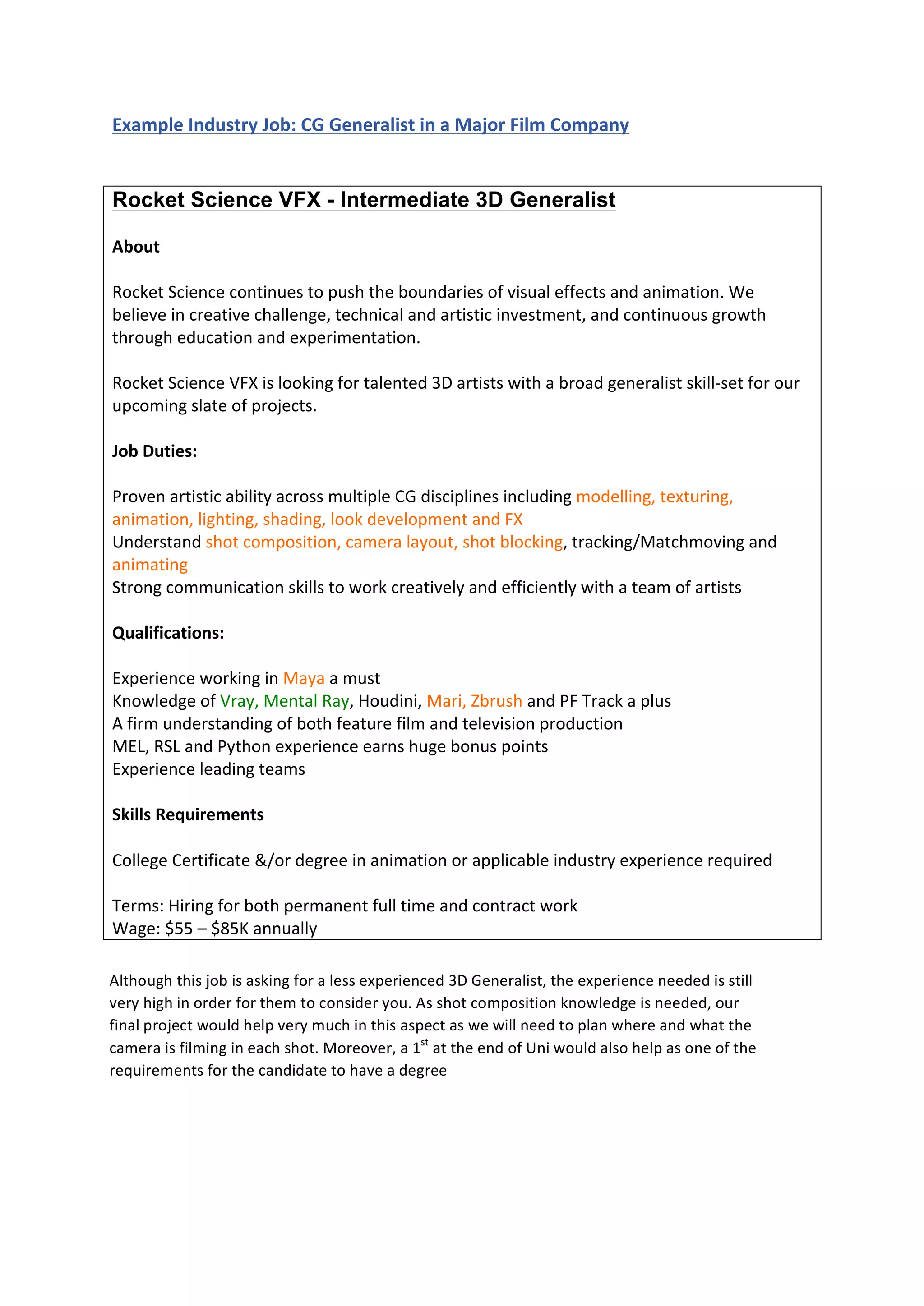  
	
  
Example	
  Industry	
  Job:	
  CG	
  Generalist	
  in	
  a	
  Major	
  Film	
  Company	
  
	
  
Rocket Science VFX - Intermediate 3D Generalist
	
  
About	
  
	
  
Rocket	
  Science	
  continues	
  to	
  push	
  the	
  boundaries	
  of	
  visual	
  effects	
  and	
  animation.	
  We	
  
believe	
  in	
  creative	
  challenge,	
  technical	
  and	
  artistic	
  investment,	
  and	
  continuous	
  growth	
  
through	
  education	
  and	
  experimentation.	
  
	
  
Rocket	
  Science	
  VFX	
  is	
  looking	
  for	
  talented	
  3D	
  artists	
  with	
  a	
  broad	
  generalist	
  skill-­‐set	
  for	
  our	
  
upcoming	
  slate	
  of	
  projects.	
  
	
  
Job	
  Duties:	
  
	
  
Proven	
  artistic	
  ability	
  across	
  multiple	
  CG	
  disciplines	
  including	
  modelling,	
  texturing,	
  
animation,	
  lighting,	
  shading,	
  look	
  development	
  and	
  FX	
  
Understand	
  shot	
  composition,	
  camera	
  layout,	
  shot	
  blocking,	
  tracking/Matchmoving	
  and	
  
animating	
  
Strong	
  communication	
  skills	
  to	
  work	
  creatively	
  and	
  efficiently	
  with	
  a	
  team	
  of	
  artists	
  
	
  
Qualifications:	
  
	
  
Experience	
  working	
  in	
  Maya	
  a	
  must	
  
Knowledge	
  of	
  Vray,	
  Mental	
  Ray,	
  Houdini,	
  Mari,	
  Zbrush	
  and	
  PF	
  Track	
  a	
  plus	
  
A	
  firm	
  understanding	
  of	
  both	
  feature	
  film	
  and	
  television	
  production	
  
MEL,	
  RSL	
  and	
  Python	
  experience	
  earns	
  huge	
  bonus	
  points	
  
Experience	
  leading	
  teams	
  
	
  
Skills	
  Requirements	
  
	
  
College	
  Certificate	
  &/or	
  degree	
  in	
  animation	
  or	
  applicable	
  industry	
  experience	
  required	
  
	
  
Terms:	
  Hiring	
  for	
  both	
  permanent	
  full	
  time	
  and	
  contract	
  work	
  
Wage:	
  $55	
  –	
  $85K	
  annually	
  
	
  
	
  
	
  
	
  
Although	
  this	
  job	
  is	
  asking	
  for	
  a	
  less	
  experienced	
  3D	
  Generalist,	
  the	
  experience	
  needed	
  is	
  still	
  
very	
  high	
  in	
  order	
  for	
  them	
  to	
  consider	
  you.	
  As	
  shot	
  composition	
  knowledge	
  is	
  needed,	
  our	
  
final	
  project	
  would	
  help	
  very	
  much	
  in	
  this	
  aspect	
  as	
  we	
  will	
  need	
  to	
  plan	
  where	
  and	
  what	
  the	
  
camera	
  is	
  filming	
  in	
  each	
  shot.	
  Moreover,	
  a	
  1st
	
  at	
  the	
  end	
  of	
  Uni	
  would	
  also	
  help	
  as	
  one	
  of	
  the	
  
requirements	
  for	
  the	
  candidate	
  to	
  have	
  a	
  degree	
  
Depending	
  on	
  time	
  constraints,	
  using	
  Pflow	
  and	
  Thinking	
  Particles	
  to	
  create	
  the	
  ripple	
  effect	
  in	
  
 