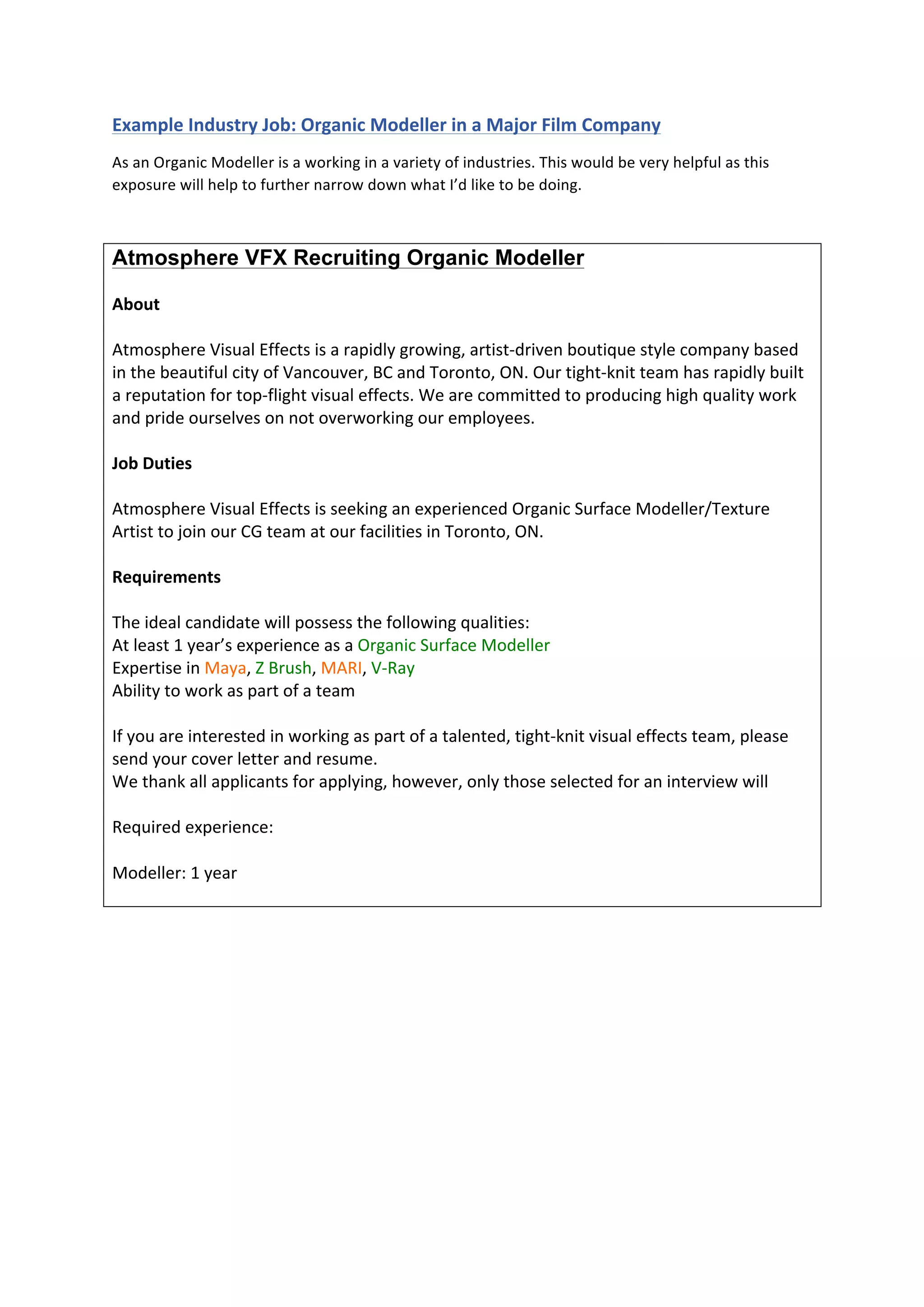  
	
  
Example	
  Industry	
  Job:	
  Organic	
  Modeller	
  in	
  a	
  Major	
  Film	
  Company	
  
As	
  an	
  Organic	
  Modeller	
  is	
  a	
  working	
  in	
  a	
  variety	
  of	
  industries.	
  This	
  would	
  be	
  very	
  helpful	
  as	
  this	
  
exposure	
  will	
  help	
  to	
  further	
  narrow	
  down	
  what	
  I’d	
  like	
  to	
  be	
  doing.	
  
	
  
Atmosphere VFX Recruiting Organic Modeller
	
  
About	
  
	
  
Atmosphere	
  Visual	
  Effects	
  is	
  a	
  rapidly	
  growing,	
  artist-­‐driven	
  boutique	
  style	
  company	
  based	
  
in	
  the	
  beautiful	
  city	
  of	
  Vancouver,	
  BC	
  and	
  Toronto,	
  ON.	
  Our	
  tight-­‐knit	
  team	
  has	
  rapidly	
  built	
  
a	
  reputation	
  for	
  top-­‐flight	
  visual	
  effects.	
  We	
  are	
  committed	
  to	
  producing	
  high	
  quality	
  work	
  
and	
  pride	
  ourselves	
  on	
  not	
  overworking	
  our	
  employees.	
  
	
  
Job	
  Duties	
  
	
  
Atmosphere	
  Visual	
  Effects	
  is	
  seeking	
  an	
  experienced	
  Organic	
  Surface	
  Modeller/Texture	
  
Artist	
  to	
  join	
  our	
  CG	
  team	
  at	
  our	
  facilities	
  in	
  Toronto,	
  ON.	
  
	
  
Requirements	
  
	
  
The	
  ideal	
  candidate	
  will	
  possess	
  the	
  following	
  qualities:	
  
At	
  least	
  1	
  year’s	
  experience	
  as	
  a	
  Organic	
  Surface	
  Modeller	
  
Expertise	
  in	
  Maya,	
  Z	
  Brush,	
  MARI,	
  V-­‐Ray	
  
Ability	
  to	
  work	
  as	
  part	
  of	
  a	
  team	
  
	
  
If	
  you	
  are	
  interested	
  in	
  working	
  as	
  part	
  of	
  a	
  talented,	
  tight-­‐knit	
  visual	
  effects	
  team,	
  please	
  
send	
  your	
  cover	
  letter	
  and	
  resume.	
  
We	
  thank	
  all	
  applicants	
  for	
  applying,	
  however,	
  only	
  those	
  selected	
  for	
  an	
  interview	
  will	
  
	
  
Required	
  experience:	
  
	
  
Modeller:	
  1	
  year	
  
	
  
	
  
	
  
	
  
	
  
	
  
 
