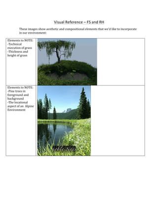  
	
  
Visual	
  Reference	
  –	
  FS	
  and	
  RH	
  
These	
  images	
  show	
  aesthetic	
  and	
  compositional	
  elements	
  that	
  we’d	
  like	
  to	
  incorporate	
  
in	
  our	
  environment:	
  
	
  
Elements	
  to	
  NOTE:	
  
-­‐Technical	
  
execution	
  of	
  grass	
  
-­‐Thickness	
  and	
  
height	
  of	
  grass	
  
	
  
	
  
Elements	
  to	
  NOTE:	
  
-­‐Pine	
  trees	
  in	
  
foreground	
  and	
  
background	
  
-­‐The	
  locational	
  
aspect	
  of	
  an	
  	
  Alpine	
  
Environment	
  
	
  
	
  
 