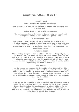  
	
  
	
  
Dragonfly	
  Pond	
  Full	
  Script	
  –	
  FS	
  and	
  RH	
  
Dragonfly Pond
CAMERA ZOOMED AND FOCUSED ON DRAGONFLY
The Dragonfly is resting on a blade of grass some distance away
from the pond
CAMERA PANS OUT TO REVEAL THE SCENEREY
The environment has a distinctive foreground, midground, and
background which is what this shot prioritizes
SLOW FLYTHOUGH GRASS
The camera is now focused on the dragonfly as it starts to fly.
The wings gradually build up momentum, which can be heard on the
sound effects. When the wings are working at full force, the
volume heard in the film slightly fades out. The Dragonfly then
enters the forest
FLYTHROUGH TREES
The lighting changes soften to shivelight as the Dragonfly enters
the forest. We then hear the sound of trees leaves rustling in
the wind. It then starts to manoeuvre in zigzag like motion where
it whooshes past each tree. At the beginning of the forest the
camera can see the whole dragonfly but while the dragonfly gains
speed only the head is visible.
POND REVEAL
As it leaves the forest the dragonfly slows down and as this
happens the camera pans out to reveal the pond. The camera stays
static, as the dragonfly starts moving around smelling the cool
fresh forest air. This movement is aimed to be characteristic to
how a dragonfly naturally flies around a pond. E.g.: By abruptly
changing directions.
RIPPLE
After all of this action of flying around, the dragonfly hears a
sound coming from the water. This sound was of a water droplet
from a leaf hitting the pond creating a ripple effect. As the
audience hears this sound, the camera swivels to the pond where
the ripple is shown. The Dragonfly then thought to itself that it
would like to quench its thirst.
 