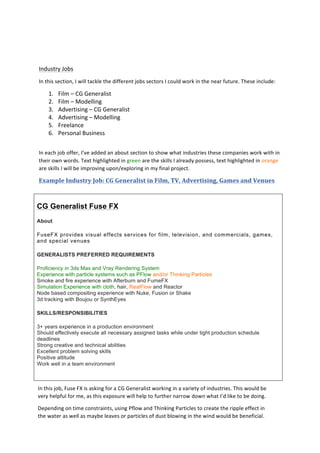  
	
  
	
  
	
  
Industry	
  Jobs	
  
In	
  this	
  section,	
  I	
  will	
  tackle	
  the	
  different	
  jobs	
  sectors	
  I	
  could	
  work	
  in	
  the	
  near	
  future.	
  These	
  include:	
  
1. Film	
  –	
  CG	
  Generalist	
  
2. Film	
  –	
  Modelling	
  
3. Advertising	
  –	
  CG	
  Generalist	
  
4. Advertising	
  –	
  Modelling	
  
5. Freelance	
  
6. Personal	
  Business	
  
	
  
In	
  each	
  job	
  offer,	
  I’ve	
  added	
  an	
  about	
  section	
  to	
  show	
  what	
  industries	
  these	
  companies	
  work	
  with	
  in	
  
their	
  own	
  words.	
  Text	
  highlighted	
  in	
  green	
  are	
  the	
  skills	
  I	
  already	
  possess,	
  text	
  highlighted	
  in	
  orange	
  
are	
  skills	
  I	
  will	
  be	
  improving	
  upon/exploring	
  in	
  my	
  final	
  project.	
  	
  
Example	
  Industry	
  Job:	
  CG	
  Generalist	
  in	
  Film,	
  TV,	
  Advertising,	
  Games	
  and	
  Venues	
  
CG Generalist Fuse FX
About
FuseFX provides visual effects services for film, television, and commercials, games,
and special venues
GENERALISTS PREFERRED REQUIREMENTS
Proficiency in 3ds Max and Vray Rendering System
Experience with particle systems such as PFlow and/or Thinking Particles
Smoke and fire experience with Afterburn and FumeFX
Simulation Experience with cloth, hair, RealFlow and Reactor
Node based compositing experience with Nuke, Fusion or Shake
3d tracking with Boujou or SynthEyes
SKILLS/RESPONSIBILITIES
3+ years experience in a production environment
Should effectively execute all necessary assigned tasks while under tight production schedule
deadlines
Strong creative and technical abilities
Excellent problem solving skills
Positive attitude
Work well in a team environment
In	
  this	
  job,	
  Fuse	
  FX	
  is	
  asking	
  for	
  a	
  CG	
  Generalist	
  working	
  in	
  a	
  variety	
  of	
  industries.	
  This	
  would	
  be	
  
very	
  helpful	
  for	
  me,	
  as	
  this	
  exposure	
  will	
  help	
  to	
  further	
  narrow	
  down	
  what	
  I’d	
  like	
  to	
  be	
  doing.	
  	
  
Depending	
  on	
  time	
  constraints,	
  using	
  Pflow	
  and	
  Thinking	
  Particles	
  to	
  create	
  the	
  ripple	
  effect	
  in	
  
the	
  water	
  as	
  well	
  as	
  maybe	
  leaves	
  or	
  particles	
  of	
  dust	
  blowing	
  in	
  the	
  wind	
  would	
  be	
  beneficial.	
  
 