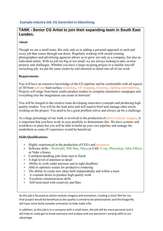  
	
  
Example	
  Industry	
  Job:	
  CG	
  Generalist	
  in	
  Advertising	
  
TANK - Senior CG Artist to join their expanding team in South East
London.
About
Though we are a small team, this only aids us in adding a personal approach to each and
every job that comes through our doors. Regularly working with award winning
photographers and advertising agencies allows us to grow not only as a company, but also as
individual artists. With no job too big or too small, we are always looking to take on new
projects and challenges. Whether you have a large on-going project or a smaller one-off
retouching job, we put the same creativity and attention to detail into all of our work.
Requirements
You will have an extensive knowledge of the CG pipeline and be comfortable with all aspects
of 3D from soft and hard surface modelling, UV mapping, texturing, lighting and rendering.
Projects will range from basic studio product renders to complete automotive campaigns and
everything else the imagination can create in between!
You will be integral to the creative team developing innovative concepts and producing high
quality renders. You will be the lead artist and will need to brief and manage other artists
working on the project. You need to be a great problem solver and always up for a challenge.
As a large percentage of our work is involved in the production of photo-realistic imagery, it
is important that you have work in your portfolio to demonstrate this. We have systems and
workflows in place but you will be able to build up your own pipeline and manage the
renderfarm so some IT experience would be beneficial.
Skills/Qualifications:
• Highly experienced in the production of CGI's and animation
• Software skills – Preferably 3DS Max, Maya or C4D, V-ray, Photoshop. After Effects
or Nuke a bonus.
• Confident handling jobs from start to finish
• A high level of attention to detail
• Ability to work under pressure and to tight deadlines
• Able to optimize scenes for productive rendering
• The ability to create new ideas both independently and within a team
• A constant desire to produce high quality work
• Excellent communication skills
• Self motivated with creativity and flare
	
  
As	
  this	
  job	
  is	
  focused	
  on	
  photo-­‐realistic	
  imagery	
  and	
  animation,	
  creating	
  a	
  short	
  film	
  for	
  my	
  
final	
  project	
  would	
  be	
  beneficial	
  as	
  the	
  quality	
  is	
  aimed	
  to	
  be	
  photorealistic	
  and	
  the	
  Dragonfly	
  
will	
  have	
  some	
  fairly	
  complex	
  animation	
  to	
  help	
  make	
  it	
  fly.	
  
In	
  addition,	
  as	
  this	
  job	
  is	
  in	
  a	
  company	
  with	
  a	
  small	
  team,	
  the	
  job	
  will	
  be	
  more	
  personal	
  and	
  it	
  
will	
  help	
  to	
  really	
  get	
  to	
  know	
  everyone	
  and	
  analyse	
  and	
  use	
  everyone’s	
  varying	
  skills	
  to	
  our	
  
advantage.	
  
 