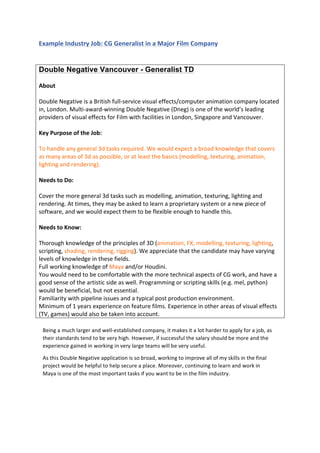  
	
  
Example	
  Industry	
  Job:	
  CG	
  Generalist	
  in	
  a	
  Major	
  Film	
  Company	
  
	
  
Double Negative Vancouver - Generalist TD
	
  
About	
  
	
  
Double	
  Negative	
  is	
  a	
  British	
  full-­‐service	
  visual	
  effects/computer	
  animation	
  company	
  located	
  
in,	
  London.	
  Multi-­‐award-­‐winning	
  Double	
  Negative	
  (Dneg)	
  is	
  one	
  of	
  the	
  world’s	
  leading	
  
providers	
  of	
  visual	
  effects	
  for	
  Film	
  with	
  facilities	
  in	
  London,	
  Singapore	
  and	
  Vancouver.	
  
	
  
Key	
  Purpose	
  of	
  the	
  Job:	
  
	
  
To	
  handle	
  any	
  general	
  3d	
  tasks	
  required.	
  We	
  would	
  expect	
  a	
  broad	
  knowledge	
  that	
  covers	
  
as	
  many	
  areas	
  of	
  3d	
  as	
  possible,	
  or	
  at	
  least	
  the	
  basics	
  (modelling,	
  texturing,	
  animation,	
  
lighting	
  and	
  rendering).	
  
	
  
Needs	
  to	
  Do:	
  
	
  
Cover	
  the	
  more	
  general	
  3d	
  tasks	
  such	
  as	
  modelling,	
  animation,	
  texturing,	
  lighting	
  and	
  
rendering.	
  At	
  times,	
  they	
  may	
  be	
  asked	
  to	
  learn	
  a	
  proprietary	
  system	
  or	
  a	
  new	
  piece	
  of	
  
software,	
  and	
  we	
  would	
  expect	
  them	
  to	
  be	
  flexible	
  enough	
  to	
  handle	
  this.	
  
	
  
Needs	
  to	
  Know:	
  
	
  
Thorough	
  knowledge	
  of	
  the	
  principles	
  of	
  3D	
  (animation,	
  FX,	
  modelling,	
  texturing,	
  lighting,	
  
scripting,	
  shading,	
  rendering,	
  rigging).	
  We	
  appreciate	
  that	
  the	
  candidate	
  may	
  have	
  varying	
  
levels	
  of	
  knowledge	
  in	
  these	
  fields.	
  
Full	
  working	
  knowledge	
  of	
  Maya	
  and/or	
  Houdini.	
  
You	
  would	
  need	
  to	
  be	
  comfortable	
  with	
  the	
  more	
  technical	
  aspects	
  of	
  CG	
  work,	
  and	
  have	
  a	
  
good	
  sense	
  of	
  the	
  artistic	
  side	
  as	
  well.	
  Programming	
  or	
  scripting	
  skills	
  (e.g.	
  mel,	
  python)	
  
would	
  be	
  beneficial,	
  but	
  not	
  essential.	
  
Familiarity	
  with	
  pipeline	
  issues	
  and	
  a	
  typical	
  post	
  production	
  environment.	
  
Minimum	
  of	
  1	
  years	
  experience	
  on	
  feature	
  films.	
  Experience	
  in	
  other	
  areas	
  of	
  visual	
  effects	
  
(TV,	
  games)	
  would	
  also	
  be	
  taken	
  into	
  account.	
  
	
  
	
  
	
  
	
  
	
  
Being	
  a	
  much	
  larger	
  and	
  well-­‐established	
  company,	
  it	
  makes	
  it	
  a	
  lot	
  harder	
  to	
  apply	
  for	
  a	
  job,	
  as	
  
their	
  standards	
  tend	
  to	
  be	
  very	
  high.	
  However,	
  if	
  successful	
  the	
  salary	
  should	
  be	
  more	
  and	
  the	
  
experience	
  gained	
  in	
  working	
  in	
  very	
  large	
  teams	
  will	
  be	
  very	
  useful.	
  
As	
  this	
  Double	
  Negative	
  application	
  is	
  so	
  broad,	
  working	
  to	
  improve	
  all	
  of	
  my	
  skills	
  in	
  the	
  final	
  
project	
  would	
  be	
  helpful	
  to	
  help	
  secure	
  a	
  place.	
  Moreover,	
  continuing	
  to	
  learn	
  and	
  work	
  in	
  
Maya	
  is	
  one	
  of	
  the	
  most	
  important	
  tasks	
  if	
  you	
  want	
  to	
  be	
  in	
  the	
  film	
  industry.	
  
 