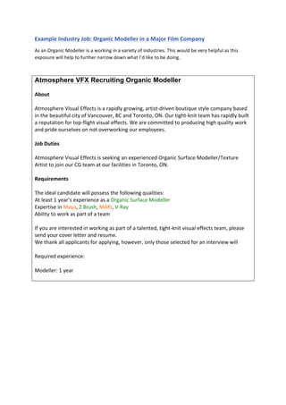  
	
  
Example	
  Industry	
  Job:	
  Organic	
  Modeller	
  in	
  a	
  Major	
  Film	
  Company	
  
As	
  an	
  Organic	
  Modeller	
  is	
  a	
  working	
  in	
  a	
  variety	
  of	
  industries.	
  This	
  would	
  be	
  very	
  helpful	
  as	
  this	
  
exposure	
  will	
  help	
  to	
  further	
  narrow	
  down	
  what	
  I’d	
  like	
  to	
  be	
  doing.	
  
	
  
Atmosphere VFX Recruiting Organic Modeller
	
  
About	
  
	
  
Atmosphere	
  Visual	
  Effects	
  is	
  a	
  rapidly	
  growing,	
  artist-­‐driven	
  boutique	
  style	
  company	
  based	
  
in	
  the	
  beautiful	
  city	
  of	
  Vancouver,	
  BC	
  and	
  Toronto,	
  ON.	
  Our	
  tight-­‐knit	
  team	
  has	
  rapidly	
  built	
  
a	
  reputation	
  for	
  top-­‐flight	
  visual	
  effects.	
  We	
  are	
  committed	
  to	
  producing	
  high	
  quality	
  work	
  
and	
  pride	
  ourselves	
  on	
  not	
  overworking	
  our	
  employees.	
  
	
  
Job	
  Duties	
  
	
  
Atmosphere	
  Visual	
  Effects	
  is	
  seeking	
  an	
  experienced	
  Organic	
  Surface	
  Modeller/Texture	
  
Artist	
  to	
  join	
  our	
  CG	
  team	
  at	
  our	
  facilities	
  in	
  Toronto,	
  ON.	
  
	
  
Requirements	
  
	
  
The	
  ideal	
  candidate	
  will	
  possess	
  the	
  following	
  qualities:	
  
At	
  least	
  1	
  year’s	
  experience	
  as	
  a	
  Organic	
  Surface	
  Modeller	
  
Expertise	
  in	
  Maya,	
  Z	
  Brush,	
  MARI,	
  V-­‐Ray	
  
Ability	
  to	
  work	
  as	
  part	
  of	
  a	
  team	
  
	
  
If	
  you	
  are	
  interested	
  in	
  working	
  as	
  part	
  of	
  a	
  talented,	
  tight-­‐knit	
  visual	
  effects	
  team,	
  please	
  
send	
  your	
  cover	
  letter	
  and	
  resume.	
  
We	
  thank	
  all	
  applicants	
  for	
  applying,	
  however,	
  only	
  those	
  selected	
  for	
  an	
  interview	
  will	
  
	
  
Required	
  experience:	
  
	
  
Modeller:	
  1	
  year	
  
	
  
	
  
	
  
	
  
	
  
	
  
 