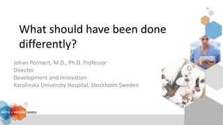 What should have been done
differently?
Johan Permert, M.D., Ph.D. Professor
Director
Development and Innovation
Karolinska University Hospital, Stockholm Sweden
 