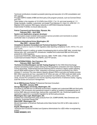 Technical contributions included successful planning and execution of a HW consolidation and
SW upgrade.
Provided SMP/E installs of IBM and third party (CA) program products, such as Connect Direct,
and TPX.
Team leader in the migration of 10 LPAR’s from Z/OS 1.7 to 1.9, and most recently to 1.11.
Single handedly, installed, customized, and tested Tivoli Netview 5.3, then 5.4, z/OS CS 1.11.
Migrated GXS customer SNA legacy networks to UDP/OSA Enterprise Extender.
Implemented TLS/SSL to ensure data security

Patrick Townsend and Associates, Olympia, Wa.
        February 2005 – April 2006
System and Application program developer
AES encryption project enabled client payment service providers and merchants to protect
cardholder data in compliance with PCI-DSS.

Seafarers International Union Washington, DC
        May 2003 – January 2005
Compliance Systems Consultant and Technical Systems Programmer.
Created compliance reports for EDI regulatory data reporting compliance GLBA, HIPAA, PCI, and
SOX Audits.
Operational support in setting up system housekeeping jobs to archive SMF data, console logs,
backup jobs, and automated IPL procedures. Installed and customized IBM and third party
products for z/OS migrations.
Customized HCD/HCM, UNIX System Services, SMS, TCPIP, SAS, VTAM, ACF/NCP.
Customized and tested TN3270, LPSERV, and FTP servers.

VISA INTERNATIONAL, San Francisco, CA.
          February 2000– April 2003
Technical Architect/Designer and QA Testing Engineer for the VISA Direct Exchange
payment processing system project utilizing Sun Microsystems computers and Cisco Systems
routing technology. Implemented financial switching EDI to enhance a legacy system allowing
secure WEB based access to VISA. Integrated e-business payment processing into VISA’s
strategic E- business.This new network capacity allowed VISA to securely and reliably process
$60 million payments per hour, equivalent to $1 trillion per year, all VISA credit and debit cards,
as well as other electronic payments such as payment via mobile phones, PDA’s, and smart
cards. Insured PCI compliance and met the reporting requirements of Sarbanes Oaxley logging,
audit file access and account management.

As an IBM Business Partner Professional Services Consultant
         May1996 –January 2000
George Washington University, Washington, DC
Converted to OS/390 from an MVS/XA environment. Installed and customized IBM and third party
products. Y2K conversion and operational support in setting up systems housekeeping jobs to
archive SMF data and console logs, backup jobs, automated IPL, etc. Performed systems and
application support for a successful migration for all third party products
Washington Gas Light, Washington, DC.
Installed and customized third party products from CA, COMPUWARE, New Dimension and
Softworks. Supported People Soft
RAILCORP, Washington, DC.
Moved Association of American Railroads entire Data Center from DC to GE’s data center in
Cleveland.
PayVA, Washington, DC
Technical and Functional Architect and Systems Administrator for a $25 million re-engineering
project.
PAINE WEBBER, NYC
 