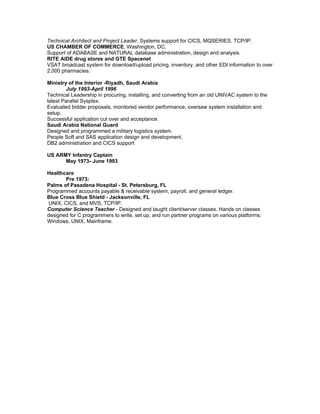 Technical Architect and Project Leader, Systems support for CICS, MQSERIES, TCP/IP.
US CHAMBER OF COMMERCE, Washington, DC,
Support of ADABASE and NATURAL database administration, design and analysis.
RITE AIDE drug stores and GTE Spacenet
VSAT broadcast system for download/upload pricing, inventory, and other EDI information to over
2,000 pharmacies.

Ministry of the Interior -Riyadh, Saudi Arabia
        July 1993-April 1996
Technical Leadership in procuring, installing, and converting from an old UNIVAC system to the
latest Parallel Sysplex.
Evaluated bidder proposals, monitored vendor performance, oversaw system installation and
setup.
Successful application cut over and acceptance.
Saudi Arabia National Guard
Designed and programmed a military logistics system.
People Soft and SAS application design and development.
DB2 administration and CICS support

US ARMY Infantry Captain
      May 1973- June 1993

Healthcare
        Pre 1973:
Palms of Pasadena Hospital - St. Petersburg, FL
Programmed accounts payable & receivable system, payroll, and general ledger.
Blue Cross Blue Shield - Jacksonville, FL
 UNIX, CICS, and MVS, TCP/IP.
Computer Science Teacher - Designed and taught client/server classes. Hands on classes
designed for C programmers to write, set up, and run partner programs on various platforms:
Windows, UNIX, Mainframe.
 