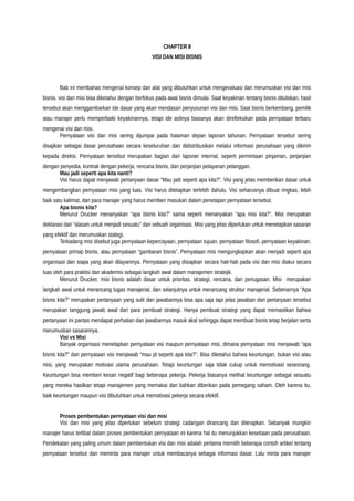 CHAPTER II
VISI DAN MISI BISNIS
Bab ini membahas mengenai konsep dan alat yang dibutuhkan untuk mengevaluasi dan merumuskan visi dan misi
bisnis. visi dan misi bisa diketahui dengan berfokus pada awal bisnis dimulai. Saat keyakinan tentang bisnis dituliskan, hasil
tersebut akan menggambarkan ide dasar yang akan mendasari penyusunan visi dan misi. Saat bisnis berkembang, pemilik
atau manajer perlu memperbaiki keyakinannya, tetapi ide aslinya biasanya akan direfleksikan pada pernyataan terbaru
mengenai visi dan misi.
Pernyataan visi dan misi sering dijumpai pada halaman depan laporan tahunan. Pernyataan tersebut sering
disajikan sebagai dasar perusahaan secara keseluruhan dan didistribusikan melalui informasi perusahaan yang dikirim
kepada direksi. Pernyataan tersebut merupakan bagian dari laporan internal, seperti permintaan pinjaman, perjanjian
dengan penyedia, kontrak dengan pekerja, rencana bisnis, dan perjanjian pelayanan pelanggan.
Mau jadi seperti apa kita nanti?
Visi harus dapat menjawab pertanyaan dasar “Mau jadi seperti apa kita?”. Visi yang jelas memberikan dasar untuk
mengembangkan pernyataan misi yang luas. Visi harus ditetapkan terlebih dahulu. Visi seharusnya dibuat ringkas, lebih
baik satu kalimat, dan para manajer yang harus memberi masukan dalam penetapan pernyataan tersebut.
Apa bisnis kita?
Menurut Drucker menanyakan “apa bisnis kita?” sama seperti menanyakan “apa misi kita?”. Misi merupakan
deklarasi dari “alasan untuk menjadi sesuatu” dari sebuah organisasi. Misi yang jelas diperlukan untuk menetapkan sasaran
yang efektif dan merumuskan stategi.
Terkadang misi disebut juga pernyataan kepercayaan, pernyataan tujuan, pernyataan filosofi, pernyataan keyakinan,
pernyataan prinsip bisnis, atau pernyataan “gambaran bisnis”. Pernyataan misi mengungkapkan akan menjadi seperti apa
organisasi dan siapa yang akan dilayaninya. Pernyataan yang disiapkan secara hati-hati pada visi dan misi diakui secara
luas oleh para praktisi dan akademisi sebagai langkah awal dalam manajemen stratejik.
Menurut Drucker, misi bisnis adalah dasar untuk prioritas, strategi, rencana, dan penugasan. Misi merupakan
langkah awal untuk merancang tugas manajerial, dan selanjutnya untuk merancang struktur manajerial. Sebenarnya “Apa
bisnis kita?” merupakan pertanyaan yang sulit dan jawabannya bisa apa saja tapi jelas jawaban dari pertanyaan tersebut
merupakan tanggung jawab awal dari para pembuat strategi. Hanya pembuat strategi yang dapat memastikan bahwa
pertanyaan ini pantas mendapat perhatian dan jawabannya masuk akal sehingga dapat membuat bisnis tetap berjalan serta
merumuskan sasarannya.
Visi vs Misi
Banyak organisasi menetapkan pernyataan visi maupun pernyataan misi, dimana pernyataan misi menjawab “apa
bisnis kita?” dan pernyataan visi menjawab “mau jd seperti apa kita?”. Bisa diketahui bahwa keuntungan, bukan visi atau
misi, yang merupakan motivasi utama perusahaan. Tetapi keuntungan saja tidak cukup untuk memotivasi seseorang.
Keuntungan bisa memberi kesan negatif bagi beberapa pekerja. Pekerja biasanya melihat keuntungan sebagai sesuatu
yang mereka hasilkan tetapi manajemen yang memakai dan bahkan diberikan pada pemegang saham. Oleh karena itu,
baik keuntungan maupun visi dibutuhkan untuk memotivasi pekerja secara efektif.
Proses pembentukan pernyataan visi dan misi
Visi dan misi yang jelas diperlukan sebelum strategi cadangan dirancang dan diterapkan. Sebanyak mungkin
manajer harus terlibat dalam proses pembentukan pernyataan ini karena hal itu menunjukkan kesetiaan pada perusahaan.
Pendekatan yang paling umum dalam pembentukan visi dan misi adalah pertama memilih beberapa contoh artikel tentang
pernyataan tersebut dan meminta para manajer untuk membacanya sebagai informasi dasar. Lalu minta para manajer
 