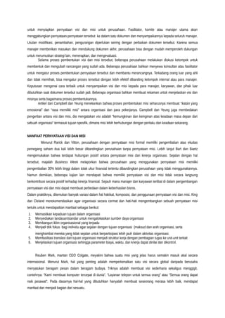 untuk menyiapkan pernyataan visi dan misi untuk perusahaan. Fasilitator, komite atau manajer utama akan
menggabungkan pernyataan-pernyataan tersebut ke dalam satu dokumen dan menyampaikannya kepada seluruh manajer.
Usulan modifikasi, penambahan, pengurangan diperlukan seiring dengan perbaikan dokumen tersebut. Karena semua
manajer memberikan masukan dan mendukung dokumen akhir, perusahaan bisa dengan mudah memperoleh dukungan
untuk merumuskan strategi lain, menerapkan, dan mengevaluasi.
Selama proses pembentukan visi dan misi tersebut, beberapa perusahaan melakukan diskusi kelompok untuk
membentuk dan mengubah rancangan yang sudah ada. Beberapa perusahaan bahkan menyewa konsultan atau fasilitator
untuk mengatur proses pembentukan pernyataan tersebut dan membantu merancangnya. Terkadang orang luar yang ahli
dan tidak memihak, bisa mengatur proses tersebut dengan lebih efektif dibanding kelompok internal atau para manajer.
Keputusan mengenai cara terbaik untuk menyampaikan visi dan misi kepada para manajer, karyawan, dan pihak luar
dibutuhkan saat dokumen tersebut sudah jadi. Beberapa organisasi bahkan membuat rekaman untuk menjelaskan visi dan
misinya serta bagaimana proses pembentukannya.
Artikel dari Campbell dan Yeung menekankan bahwa proses pembentukan misi seharusnya membuat “ikatan yang
emosional” dan “rasa memiliki misi” antara organisasi dan para pekerjanya. Campbell dan Yeung juga membedakan
pengertian antara visi dan misi, dia mengatakan visi adalah “kemungkinan dan keinginan atas keadaan masa depan dari
sebuah organisasi” termasuk tujuan spesifik, dimana misi lebih berhubungan dengan perilaku dan keadaan sekarang.
MANFAAT PERNYATAAN VISI DAN MISI
Menurut Rarick dan Vitton, perusahaan dengan pernyataan misi formal memiliki pengembalian atas ekuitas
pemegang saham dua kali lebih besar dibandingkan perusahaan tanpa pernyataan misi. Lebih lanjut Bart dan Baetz
mengemukakan bahwa terdapat hubungan positif antara pernyataan misi dan kinerja organisasi. Sejalan dengan hal
tersebut, majalah Business Week melaporkan bahwa perusahaan yang menggunakan pernyataan misi memiliki
pengembalian 30% lebih tinggi dalam tolak ukur finansial tertentu dibandingkan perusahaan yang tidak menggunakannya.
Namun demikian, beberapa kajian lain mendapati bahwa memiliki pernyataan visi dan misi tidak secara langsung
berkontribusi secara positif terhadap kinerja finansial. Sejauh mana manajer dan karyawan terlibat di dalam pengembangan
pernyataan visi dan misi dapat membuat perbedaan dalam keberhasilan bisnis.
Dalam praktiknya, ditemukan banyak variasi dalam hal hakikat, komposisi, dan penggunaan pernyataan visi dan misi. King
dan Cleland merekomendasikan agar organisasi secara cermat dan hati-hati mengembangkan sebuah pernyataan misi
tertulis untuk mendapatkan manfaat sebagai berikut:
1. Memastikan kepaduan tujuan dalam organisasi
2. Menyediakan landasan/standar untuk mengalokasikan sumber daya organisasi
3. Membangun iklim organisasional yang terpadu
4. Menjadi titik fokus bagi individu agar sejalan dengan tujuan organisasi (maksud dan arah organisasi, serta
menghambat mereka yang tidak sejalan untuk berpartisipasi lebih jauh dalam aktivitas organisasi.
5. Memfasilitasi translasi dari tujuan organisasi menjadi struktur kerja dengan pembagian tugas ke unit-unit terkait
6. Menjelaskan tujuan organisasi sehingga parameter biaya, waktu, dan knerja dapat dinilai dan dikontrol.
Reuben Mark, mantan CEO Colgate, meyakini bahwa suatu misi yang jelas harus semakin masuk akal secara
internasional. Menurut Mark, hal yang penting adalah memperkenalkan satu visi secara global daripada berusaha
menyatukan beragam pesan dalam beragam budaya. Triknya adalah membuat visi sederhana sekaligus menggigit,
contohnya: “Kami membuat komputer tercepat di dunia”, “Layanan telepon untuk semua orang” atau “Semua orang dapat
naik pesawat”. Pada dasarnya hal-hal yang dibutuhkan hanyalah membuat seseorang merasa lebih baik, mendapat
manfaat dan menjadi bagian dari sesuatu.
 