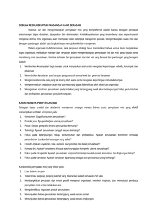 SEBUAH RESOLUSI UNTUK PANDANGAN YANG BERAGAM
Manfaat lain dari mengembangkan pernyataan misi yang komprehensif adalah bahwa beragam pendapat
antarmanajer dapat diuraikan, dipaparkan dan diselesaikan. Ketidaksepahaman yang tersembunyi atau separuh-paruh
mengenai definisi misi organisasi akan memecah belah kelompok manajemen puncak. Mengembangkan suatu misi dari
beragam pandangan adalah satu langkah besar menuju keefektifan manajemen.
Dalam organisasi multidimensional, para penyusun strategi harus memastikan bahwa semua divisi menjalankan
tugas organisasi, melibatkan manajer dan karyawan dalam mengembangkan pernyataan visi dan misi yang sejalan serta
mendukung misi perusahaan. Manfaat terbesar dari pernyataan misi dan visi yang berasal dari pandangan yang beragam
adalah:
1. Memberikan kesempatan bagi manajer untuk menyatukan arah untuk mengatasi kepentingan individu, kelompok dan
pihak luar
2. Menimbulkan kesadaran atas harapan yang sama di semua level dan generasi karyawan
3. Mengkonsolidasi nilai-nilai yang tak lekang oleh waktu serta mengatasi kepentingan individu/kelompok
4. Memproyeksikan kesadaran akan nilai dan niat yang dapat diidentifikasi oleh pihak luar organisasi
5. Menegaskan komitmen perusahaan pada tindakan yang bertanggung jawab akan kelangsungan hidup, pertumbuhan
dan profitabilitas perusahaan yang berkelanjutan.
KARAKTERISTIK PERNYATAAN MISI
Sebagian besar praktisi dan akademisi manajemen strategis merasa bahwa suatu pernyataan misi yang efektif
menampilkan sembilan komponen yaitu:
1. Konsumen: Siapa konsumen perusahaan?
2. Produk/ jasa: Apa produk/jasa utama perusahaan?
3. Pasar: Secara geografis dimana perusahaan bersaing?
4. Teknologi: Apakah perusahaan canggih secara teknologi?
5. Fokus pada kelangsungan hidup, pertumbuhan dan profitabilitas: Apakah perusahaan komitmen terhadap
pertumbuhan dan kondisi keuangan yang sehat?
6. Filosofi: Apakah keyakinan, nilai, aspirasi, dan prioritas etis dasar perusahaan?
7. Konsep diri: Apakah kompetensi khusus atau keunggulan kompetitif utama perusahaan?
8. Fokus pada citra publik: Apakah perusahaan responsif terhadap masalah sosial, komunitas, dan lingkungan hidup?
9. Fokus pada karyawan: Apakah karyawan dipandang sebagai aset perusahaan yang berharga?
Karakteristik pernyataan misi yang efektif yaitu:
1. Luas dalam cakupan
2. Tidak terlalu panjang, panjang kalimat yang disarankan adalah di bawah 250 kata
3. Membangkitkan perasaan dan emosi positif mengenai organisasi, memberi inspirasi, dan memotivasi pembaca
pernyataan misi untuk melakukan aksi
4. Mengidentifikasi kegunaan produk perusahaan
5. Menunjukkan bahwa perusahaan bertanggung jawab secara sosial
6. Menunjukkan bahwa perusahaan bertanggung jawab secara lingkungan
 
