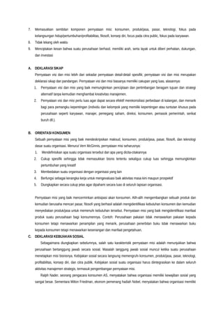 7. Memasukkan sembilan komponen pernyataan misi: konsumen, produk/jasa, pasar, teknologi, fokus pada
kelangsungan hidup/pertumbuhan/profitabilitas, filosofi, konsep diri, focus pada citra public, fokus pada karyawan.
8. Tidak lekang oleh waktu
9. Menciptakan kesan bahwa suatu perusahaan berhasil, memiliki arah, serta layak untuk diberi perhatian, dukungan,
dan investasi
A. DEKLARASI SIKAP
Pernyataan visi dan misi lebih dari sekadar pernyataan detail-detail spesifik; pernyataan visi dan misi merupakan
deklarasi sikap dan pandangan. Pernyataan visi dan misi biasanya memiliki cakupan yang luas, alasannya:
1. Pernyataan visi dan misi yang baik memungkinkan penciptaan dan pertimbangan beragam tujuan dan strategi
alternatif tanpa kemudian menghambat kreativitas manajemen.
2. Pernyataan visi dan misi perlu luas agar dapat secara efektif merekonsiliasi perbedaan di kalangan, dan menarik
bagi para pemangku kepentingan (individu dan kelompok yang memiliki kepentingan atau tuntutan khusus pada
perusahaan seperti karyawan, manajer, pemegang saham, direksi, konsumen, pemasok pemerintah, serikat
buruh dll.).
B. ORIENTASI KONSUMEN
Sebuah pernyataan misi yang baik mendeskripsikan maksud, konsumen, produk/jasa, pasar, filosofi, dan teknologi
dasar suatu organisasi. Menurut Vern McGinnis, pernyataan misi seharusnya:
1. Mendefinisikan apa suatu organisasi tersebut dan apa yang dicita-citakannya
2. Cukup spesifik sehingga tidak memasukkan bisnis tertentu sekaligus cukup luas sehingga memungkinkan
pertumbuhan yang kreatif
3. Membedakan suatu organisasi dengan organisasi yang lain
4. Berfungsi sebagai kerangka kerja untuk mengevaluasi baik aktivitas masa kini maupun prospektif
5. Diungkapkan secara cukup jelas agar dipahami secara luas di seluruh lapisan organisasi.
Pernyataan misi yang baik mencerminkan antisipasi akan konsumen. Alih-alih mengembangkan sebuah produk dan
kemudian berusaha mencari pasar, filosofi yang berhasil adalah mengidentifikasi kebutuhan konsumen dan kemudian
menyediakan produk/jasa untuk memenuhi kebutuhan tersebut. Pernyataan misi yang baik mengidentifikasi manfaat
produk suatu perusahaan bagi konsumennya. Contoh: Perusahaan pakaian tidak menawarkan pakaian kepada
konsumen tetapi menawarkan penampilan yang menarik, perusahaan penerbitan buku tidak menawarkan buku
kepada konsumen tetapi menawarkan kesenangan dan manfaat pengetahuan.
C. DEKLARASI KEBIJAKAN SOSIAL
Sebagaimana diungkapkan sebelumnya, salah satu karakteristik pernyataan misi adalah menunjukkan bahwa
perusahaan bertanggung jawab secara sosial. Masalah tanggung jawab sosial muncul ketika suatu perusahaan
menetapkan misi bisnisnya. Kebijakan sosial secara langsung memengruhi konsumen, produk/jasa, pasar, teknologi,
profitabilitas, konsep diri, dan citra publik. Kebijakan sosial suatu organisasi harus diintegrasikan ke dalam seluruh
aktivitas manajemen strategis, termasuk pengembangan pernyataan misi.
Ralph Nader, seorang pengacara konsumen AS, menyatakan bahwa organisasi memiliki kewajiban sosial yang
sangat besar. Sementara Milton Friedman, ekonom pemenang hadiah Nobel, menyatakan bahwa organisasi memiliki
 
