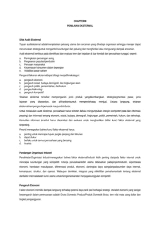CHAPTERIII
PENILAIAN EKSTERNAL
Sifat Audit Eksternal
Tujuan auditeksternal adalahmenjelaskan peluang utama dan ancaman yang dihadapi organisasi sehingga manajer dapat
merumuskan strategiuntuk mengambil keuntungan dari peluang dan menghindari atau mengurangi dampak ancaman.
Audit eksternal berfokus pada identifikasi dan evaluasi tren dan kejadian di luar kendali dari perusahaan tunggal, seperti:
a. Peningkatan persaingan asing
b. Pergeseran populasi/penduduk
c. Penuaan masyarakat
d. Kecemasan konsumen dalam bepergian
e. Volatilitas pasar saham
Pengaruh/tekanan eksternaldapat dibagi menjadilimakategori:
a. pengaruh ekonomi
b. pengaruh sosial, budaya,demografi, dan lingkungan alam
c. pengaruh politik, pemerintahan, danhukum
d. pengaruhteknologi
e. pengaruh kompetitif
Tekanan eksternal tersebut mempengaruhi jenis produk yangdikembangkan, strategisegmentasi pasar, jenis
layanan yang ditawarkan, dan pilihanbisnisuntuk memperolehatau menjual. Secara langsung, tekanan
eksternalmempengaruhipemasok maupundistributor.
Untuk melakukan audit eksternal, perusahaan harus terlebih dahulu mengumpulkan intelijen kompetitif (data dan informasi
pesaing) dan informasi tentang ekonomi, sosial, budaya, demografi, lingkungan, politik, pemerintah, hukum, dan teknologi.
Kemudian informasi tersebut harus diasimilasi dan evaluasi untuk menghasilkan daftar kunci faktor eksternal yang
terpenting.
Freund menegaskan bahwa kunci faktor eksternal harus:
a. penting untuk mencapai tujuan jangka panjang dan tahunan
b. dapat diukur
c. berlaku untuk semua perusahaan yang bersaing
d. hirarkis
Pandangan Organisasi Industri
PendekatanOrganisasi Industrimenegaskan bahwa faktor eksternal/industri lebih penting daripada faktor internal untuk
mencapai keuntungan yang kompetitif. Kinerja perusahaanlebih utama didasarkan padapropertiindustri, sepertiskala
ekonomi, hambatan masukpasar, diferensiasi produk, ekonomi, dantingkat daya saingdaripadasumber daya internal,
kemampuan, struktur, dan operasi. Walaupun demikian, integrasi yang efektifdan pemahamanbaik tentang eksternal
danfaktor internaladalah kunci utama untukmengamankandan menjagakeunggulan kompetitif.
Pengaruh Ekonomi
Faktor ekonomi memiliki dampak langsung terhadap potensi daya tarik dari berbagai strategi. Variabel ekonomi yang sangat
berpengaruh dalam perencanaan adalah Gross Domestic Product/Produk Domestik Bruto, tren nilai mata uang dollar dan
tingkat pengangguran.
 