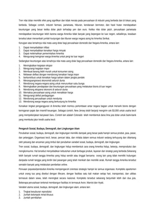 Tren nilai dolar memiliki efek yang signifikan dan tidak merata pada perusahaan di industri yang berbeda dan di lokasi yang
berbeda. Sebagai contoh, industri farmasi, pariwisata, hiburan, kendaraan bermotor, dan hasil hutan mendapatkan
keuntungan yang besar ketika dolar jatuh terhadap yen dan euro. Ketika nilai dolar jatuh, perusahaan pariwisata
mendapatkan keuntungan lebih karena warga Amerika tidak banyak yang bepergian ke luar negeri, sebaliknya, keadaan
tersebut akan menambah jumlah kunjungan dan liburan warga negara asing ke Amerika Serikat.
Kerugian atas lemahnya nilai mata uang dolar bagi perusahaan domestik dan Negara Amerika, antara lain:
1. Dapat menyebabkan inflasi
2. Dapat menyebabkan kenaikan harga minyak
3. Dapat melemahkan pemerintahan Amerika
4. Mengurangi keinginan warga Amerika untuk pergi ke luar negeri
Sedangkan keuntungan atas lemahnya nilai mata uang dolar bagi perusahaan domestik dan Negara Amerika, antara lain:
1. Meningkatkan kegiatan ekspor
2. Mengurangi kegiatan impor
3. Membuat barang lebih murah untuk konsumen asing
4. Melawan deflasi dengan mendorong kenaikan harga impor
5. berkontribusi untuk kenaikan harga saham dalam jangka pendek
6. Merangsangresesi ekonomidi seluruh dunia
7. Mendorong negara-negara asing untuk menurunkan suku bunga
8. Meningkatkan pendapatan dan keuntungan perusahaan yang melakukan bisnis di luar negeri
9. Mendorong ekspansi ekonomi di seluruh dunia
10. Memaksa perusahaan asing untuk menaikkan harga
11. Mengurangi defisit perdagangan
12. Mendorong perusahaan untuk mendunia
13. Mendorong warga negara asing berkunjung ke Amerika
Kenaikan tingkat pengangguran di Amerika telah memicu perlombaan antar negara bagian untuk menarik bisnis dengan
keringanan pajak dan insentif keuangan. Sebagai contoh, New Jersey telah berjanji mengirim cek $3,000 untuk usaha kecil
yang mempekerjakan karyawan baru. Contoh lain adalah Colorado telah membentuk dana lima juta dolar untuk bank-bank
yang membuka jalur kredit usaha kecil.
Pengaruh Sosial, Budaya, Demografi, dan Lingkungan Alam
Perubahan sosial, budaya, demografi, dan lingkungan memiliki dampak yang besar pada hampir semua produk, jasa, pasar,
dan pelanggan. Organisasi kecil, besar, pencari laba, dan nirlaba dalam semua industri sedang terhuyung dan ditantang
oleh peluang dan ancaman yang timbul dari perubahan variabel sosial, budaya, demografi, dan lingkungan.
Tren sosial, budaya, demografi, dan lingkungan hidup membentuk cara orang Amerika hidup, bekerja, memproduksi dan
mengkonsumsi. Hal tersebut menyebabkan kebutuhan untuk berbagai produk, layanan dan strategi yang berbeda.Sekarang
lebih banyak rumah tangga Amerika yang hidup sendiri atau tinggal bersama orang lain yang tidak memiliki hubungan
daripada rumah tangga yang terdiri dari pasangan yang telah menikah dan memiliki anak. Rumah tangga Amerika tersebut
semakin banyak yang melakukan pembelian online.
Penuaan populasi/penduduk Amerika mempengaruhi orientasi strategis hampir ke semua organisasi. Kompleks apartemen
untuk orang tua yang disebut dengan lifecare, dengan fasilitas satu kali makan setiap hari, transportasi, dan utilitas
termasuk dalam sewa, telah meningkat secara nasional. Kompleks tersebut sekarang berjumlah lebih dari dua juta.
Beberapa perusahaan terkenal membangun fasilitas ini termasuk Avon, Marriot dan Hyatt.
Variabel utama sosial, budaya, demografi, dan lingkungan alam, antara lain:
1. Tingkat kesuburan reproduksi
2. Jumlah kelompok minat khusus
3. Jumlah pernikahan
 