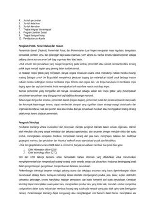 4. Jumlah perceraian
5. Jumlah kelahiran
6. Jumlah kematian
7. Tingkat imigrasi dan emigrasi
8. Program Jaminan Sosial
9. Tingkat harapan hidup
10. Pendapatan per kapita
Pengaruh Politik, Pemerintahan dan Hukum
Pemerintah daerah (Federal), Pemerintah Pusat, dan Pemerintahan Luar Negeri merupakan major regulator, deregulator,
pensubsidi, pemberi kerja, dan pelanggan bagi suatu organisasi. Oleh karena itu, hal-hal tersebut dapat berperan sebagai
peluang utama atau ancaman baik bagi organisasi kecil atau besar.
Untuk industri dan perusahaan yang sangat bergantung pada kontrak pemerintah atau subsidi, ramalan/prediksi tentang
politik dapat menjadi bagian yang penting dalam audit eksternal.
Di hadapan resesi global yang mendalam, banyak negara melakukan usaha untuk melindungi industri mereka masing-
masing. Sebagai contoh Uni Eropa telah memperketat peraturan dagang dan melanjutkan subsidi untuk berbagai macam
industri mereka sedangkan mereka membatasi impor tertentu dari negara lain. Uni Eropa baru-baru ini membatasi impor
daging ayam dan sapi dari Amerika. India meningkatkan tarif impor/bea masuk untuk baja impor.
Banyak pemerintah yang mengambil alih banyak perusahaan sebagai akibat dari resesi global yang melumpuhkan
perusahaan-perusahaan yang dianggap vital bagi stabilitas keuangan nasional.
Sehubungan dengan hal tersebut, pemerintah daerah (negara bagian), pemerintah pusat dan peraturan (daerah dan pusat),
dan kelompok kepentingan tertentu dapat memberikan dampak yang signifikan dalam strategi-strategi bisnis/usaha dari
organisasi kecil/besar, baik dari pencari laba atau nirlaba. Banyak perusahaan merubah atau meninggalkan strategi-strategi
sebelumnya karena tindakan pemerintah.
Pengaruh Teknologi
Perubahan teknologi secara revolusioner dan penemuan, memiliki pengaruh dramatis dalam sebuah organisasi. Internet
telah merubah sifat yang sangat mendasar dari peluang (opportunities) dan ancaman dengan merubah siklus dari suatu
produk, meningkatkan kecepatan distribusi, menciptakan barang dan jasa baru, menghapus batasan dari traditional
geographic markets, dan perubahan dari historical trade-off antara standarisasi produk dan fleksibilitas.
Untuk mengkapitalisasi secara efektif dalam e-commerce, banyak perusahaan membuat dua posisi baru yaitu
1. Chief information officer (CIO)
2. Chief technology officer (CTO)
CIO dan CTO bekerja bersama untuk memastikan bahwa informasi yang dibutuhkan untuk merumuskan,
mengimplementasi dan mengevaluasi strategi-strategi bisnis tersedia setiap saat dibutuhkan. Keduanya bertanggung jawab
dalam pengembangan, pengelolaan, dan pembaruan database perusahaan.
Perkembangan teknologi berperan sebagai peluang utama dan sekaligus ancaman yang harus dipertimbangkan dalam
merumuskan strategi bisnis. Kemajuan teknologi secara dramatis mempengaruhi produk, jasa, pasar, suplier, distributor,
competitor, pelanggan, proses manufaktur, kegiatan pemasaran, dan posisi kompetitif dari suatu perusahaan. Kemajuan
teknologi dapat menciptakan suatu pasar baru, menghasilkan produk baru yang lebih baik, merubah relative competitive
cost positions dalam suatu industri dan membuat barang yang sudah ada menjadi usang atau tidak up-to-date (ketinggalan
zaman). Perkembangan teknologi dapat mengurangi atau menghilangkan cost barriers dalam bisnis, menciptakan alur
 