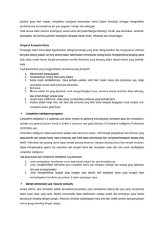 produksi yang lebih ringkas, menjadikan kurangnya keterampilan teknis (dalam teknologi) sehingga menghasilkan
perubahan nilai dan ekspektasi dari para pegawai, manajer, dan pelanggan.
Tidak semua sektor ekonomi terpengaruh secara sama oleh perkembangan teknologi. Industri jasa komunikasi, elektronik,
aeronautika, dan farmasi jauh lebih terpengaruh daripada industri tekstil, kehutanan dan industri logam.
Pengaruh Kompetisi Bisnis
Persaingan dalam bisnis dapat digambarakan sebagai persaingan yang keras. Mengumpulkan dan mengevaluasi informasi
dari para pesaing adalah hal yang penting dalam keberhasilan merumuskan strategi bisnis. Mengidentifikasi pesaing utama
tidak selalu mudah karena banyak perusahaan memiliki divisi-divisi yang bersaing dalam industri-industri yang berbeda-
beda.
Tujuh karakteristik yang menggambarkan perusahaan yang kompetitif
1. Market share (pangsa pasar)
2. Pemahahaman tentang bisnis yang dijalani
3. Ketika terjadi ketidakberesan, maka perbaiki—jadikan lebih baik; bukan hanya dari produknya saja, tetapi
perusahaan secara keseluruhan jika dibutuhkan
4. Berinovasi
5. Akuisisi adalah hal yang diperlukan untuk mengembangkan bisnis; terutama adanya tambahan faktor teknologi,
atau terkait dengan pangsa pasar
6. People make a difference; setiap orang membutuhkan perlakuan yang berbeda-beda
7. Kualitas adalah harga mati, dan tidak ada ancaman yang lebih besar daripada kegagalan untuk menjadi cost-
competitive dalam global basis
• Competitive intelligence programs
Competitive intelligence is a systematic and ethical process for gathering and analyzing information about the competition’s
activities and general business trends to further a business’s own goals (Society of Competitive Intelligence Professional
(SCIP) Web site).
Competitive intelligence dalam suatu bisnis adalah salah satu kunci sukses. Lebih banyak pengetahuan dan informasi yang
dapat diambil dari saingan bisnis maka cenderung akan lebih dapat merumuskan dan mengimplementasikan strategi yang
efektif. Kelemahan dari pesaing utama dapat menjadi peluang eksternal; kekuatan pesaing utama bisa menjadi ancaman.
Dapat mempekerjakan jajaran top executives dari saingan bisnis lain merupakan salah satu cara untuk mendapatkan
competitive intelligence.
Tiga dasar tujuan dari Competitive Intelligence (CI) antara lain
1. Untuk mendapatkan pemahaman umum atas sebuah industri dan para kompetitornya
2. Untuk mengidentifikasi kelemahan para competitor bisnis dan mengukur dampak dari strategi yang dijalankan
oleh para pesaing tersebut
3. Untuk mengidentifikasi langkah yang mungkin akan diambil oleh kompetitor bisnis yang mungkin akan
membahayakan kedudukan perusahaan di dalam persaingan pasar.
• Market commonality and resource similarity
Secara definisi, para kompetitor adalah perusahaan-perusahaan yang menawarkan barang dan jasa yang serupa/mirip
dalam suatu pasar yang sama. Market commonality dapat didefinisikan sebagai jumlah dan pentingnya pasar bahwa
perusahaan bersaing dengan saingan. Resource Similarity adalahsejauh mana jenis dan jumlah sumber daya perusahaan
internal yang sebanding dengan saingan.
 