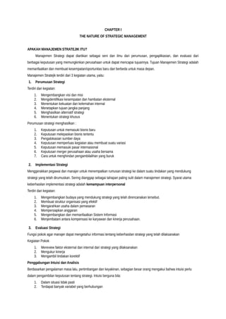 CHAPTER I
THE NATURE OF STRATEGIC MANAGEMENT
APAKAH MANAJEMEN STRATEJIK ITU?
Manajemen Strategi dapat diartikan sebagai seni dan ilmu dari perumusan, pengaplikasian, dan evaluasi dari
berbagai keputusan yang memungkinkan perusahaan untuk dapat mencapai tujuannya. Tujuan Manajemen Strategi adalah
memanfaatkan dan membuat kesempatan/oportunitas baru dan berbeda untuk masa depan.
Manajemen Stratejik terdiri dari 3 kegiatan utama, yaitu:
1. Perumusan Strategi
Terdiri dari kegiatan:
1. Mengembangkan visi dan misi
2. Mengidentifikasi kesempatan dan hambatan eksternal
3. Menentukan kekuatan dan kelemahan internal
4. Menetapkan tujuan jangka panjang
5. Menghasilkan alternatif strategi
6. Menentukan strategi khusus
Perumusan strategi menghasilkan :
1. Keputusan untuk memasuki bisnis baru
2. Keputusan melepaskan bisnis tertentu
3. Pengalokasian sumber daya
4. Keputusan memperluas kegiatan atau membuat suatu variasi
5. Keputusan memasuki pasar internasional
6. Keputusan merger perusahaan atau usaha bersama
7. Cara untuk menghindari pengambilalihan yang buruk
2. Implementasi Strategi
Menggerakkan pegawai dan manajer untuk menempatkan rumusan strategi ke dalam suatu tindakan yang mendukung
strategi yang telah dirumuskan. Sering dianggap sebagai tahapan paling sulit dalam manajemen strategi. Syarat utama
keberhasilan implementasi strategi adalah kemampuan interpersonal
Terdiri dari kegiatan:
1. Mengembangkan budaya yang mendukung strategi yang telah direncanakan tersebut.
2. Membuat struktur organisasi yang efektif
3. Mengarahkan usaha dalam pemasaran
4. Mempersiapkan anggaran
5. Mengembangkan dan memanfaatkan Sistem Informasi
6. Menjembatani antara kompensasi ke karyawan dan kinerja perusahaan.
3. Evaluasi Strategi
Fungsi pokok agar manajer dapat mengetahui informasi tentang keberhasilan strategi yang telah dilaksanakan
Kegiatan Pokok
1. Mereview faktor eksternal dan internal dari strategi yang dilaksanakan
2. Mengukur kinerja
3. Mengambil tindakan korektif
Penggabungan Intuisi dan Analisis
Berdasarkan pengalaman masa lalu, pertimbangan dan keyakinan, sebagian besar orang mengakui bahwa intuisi perlu
dalam pengambilan keputusan tentang strategi. Intuisi berguna bila:
1. Dalam situasi tidak pasti
2. Terdapat banyak variabel yang berhubungan
 