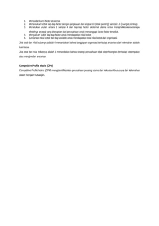 1. Mendaftar kunci factor eksternal
2. Menentukan bobot tiap-tiap factor dengan jangkauan dari angka 0.0 (tidak penting) sampai 1.0 ( sangat penting)
3. Menetukan urutan antara 1 sampai 4 dari tiap-tiap factor eksternal utama untuk mengindikasikanseberapa
efektifnya strategi yang diterapkan dari perusahaan untuk menanggapi factor-faktor tersebut.
4. Mengalikan bobot tiap-tiap factor untuk mendapatkan nilai bobot
5. Jumlahkan nilai bobot dari tiap variable untuk mendapatkan total nilai bobot dari organisasi.
Jika total dari nilai bobotnya adalah 4 menandakan bahwa tanggapan organisasi terhadap ancaman dan kelemahan adalah
luar biasa.
Jika total dari nilai bobotnya adalah 1 menandakan bahwa strategi perusahaan tidak diperhitungkan terhadap kesempatan
atau menghindari ancaman.
Competitive Profile Matrix (CPM)
Competitive Profile Matrix (CPM) mengidentifikasikan perusahaan pesaing utama dan kekuatan khususnya dan kelemahan
dalam menjalin hubungan.
 