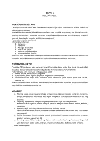 CHAPTER IV
PENILAIAN INTERNAL
THE NATURE OF INTERNAL AUDIT
Dasar tujuan dan strategi internal audit adalah kelebihan dan kekurangan internal, kesempatan dan ancaman dari luar, dan
pernyataan tujuan yang jelas.
Kunci kelebihan internal terlihat dalam kelebihan suatu badan usaha yang tidak dapat ditandingi atau ditiru oleh competitor
(distinctive competencies). Membangun keuntungan kompetitif dapat dilakukan dengan cara memanfaatkan kompetensi
yang tidak dapat ditandingi competitor lain (distinctive competencies).
Proses dalam melakukan audit internal
Informasi dikumpulkan dari:
1. Manajemen
2. Pemasaran
3. Keuangan dan akuntansi
4. Produksi dan operasi
5. Penelitian dan pengembangan
6. System manajemen informasi
Keterikatan dalam melakukan audit manajemen strategi internal memberikan suatu cara untuk memahami kebiasaan dan
fungsi serta efek dari keputusan yang diberlakukan dari fungsi bisnis yang lain dalam suatu perusahaan.
THE RESOURCE BASED VIEW
Pendekatan RBV sehubungan dalam keuntungan kompetitif menyatakan bahwa sumber daya internal lebih penting bagi
perusahaan daripada factor eksternal dalam mendapatkan dan mempertahankan keuntungan kompetitif.
Factor-faktor yang paling menentukan kondisi perusahaan adalah:
1. Physical resource, semua asset fisik yang dimiliki
2. Human resource, semua pegawai, pengalaman, pengetahuan, dan kemampuan
3. Organization resource, berupa struktur perusahaan, proses perencanaan, system informasi, paten, merk, hak cipta,
database, dsb.
RBV teori menyatakan bahwa sumberdaya adalah apa yang sebenarnya membantu perusahaan mengeksploitasi kelebihan
yang dimiliki dan menetralisir ancaman dari luar.
MANAGEMENT
a. Planning: segala proses managerial sebagai persiapan masa depan, perencanaan, awal proses manajemen,
sebagai persiapan antara masa kini dan masa depan, meningkatkan keuntungan dalam mendapatkan hasil yang
diinginkan
b. Organizing: segala aktivitas managerial yang menghasilkan struktur tugas dan hubungan otoritas.
Menentukan desain organisasi, deskripsi pekerjaan, spesifikasi pekerjaan, control, kesatuan pimpinan, koordinasi,
dan analisis.
c. Motivating: segala usaha yang dilakukan demi membentik kebiasaan manusia.
Kepemimpinan, komunikasi, tim kerja, pengubahan kebiasaan, kepuasan pekerjaan, delegasi tugas, moral pegawai
dan manajerial.
d. Staffing: aktivitas yang difokuskan pada tiap pegawai, administrasi gaji, keuntungan pegawai,interview, penugasan,
pelatihan, keamanan pegawai, karir, dsb
e. Controlling: segala aktivitas manajerial yang ditujukan untuk memastikan hasil yang dicapai sesuai dengan hasil
yang direncanakan. Control kualitas, keuangan, penjualan, persediaan, biaya dan beban, hadiah dan sanksi.
Ceklist audit manajemen
 