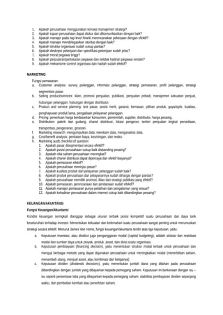1. Apakah perusahaan menggunakan konsep manajemen strategi?
2. Apakah tujuan perusahaan dapat diukur dan dikomunikasikan dengan baik?
3. Apakah manajer pada tiap level hirarki merencanakan pekerjaan dengan efektif?
4. Apakah manajer mendelegasikan otoritas dengan baik?
5. Apakah struktur organisasi sudah cukup pantas?
6. Apakah deskripsi pekerjaan dan spesifikasi pekerjaan sudah jelas?
7. Apakah moral pegawai tinggi?
8. Apakah perputaran/pertukaran pegawai dan ketidak hadiran pegawai rendah?
9. Apakah mekanisme control organisasi dan hadiah sudah efektif?
MARKETING
Fungsi pemasaran:
a. Customer analysis: survey pelanggan, informasi pelanggan, strategi pemasaran, profil pelanggan, strategi
segmentasi pasar.
b. Selling product/services: iklan, promosi penjualan, publikasi, penjualan pribadi, manajemen kekuatan penjual,
hubungan pelanggan, hubungan dengan distributor.
c. Product and service planning: test pasar, posisi merk, garansi, kemasan, pilihan produk, gaya/style, kualitas,
penghapusan produk lama, pengadaan pelayanan pelanggan.
d. Pricing: penentuan harga berdasarkan konsumen, pemerintah, supplier, distributor, harga pesaing.
e. Distribution: pabrik dan gudang, chanel distribusi, lokasi pengecer, teritori penjualan tingkat persediaan,
transportasi, pengeceran, grosiran.
f. Marketing research: mengumpulkan data, merekam data, menganalisis data.
g. Cost/benefit analysis: penilaian biaya, keuntingan, dan resiko.
h. Marketing audit checklist of question:
1. Apakah pasar disegmentasi secara efektif?
2. Apakah posisi perusahaan cukup baik disbanding pesaing?
3. Apakah nilai saham perusahaan meningkat?
4. Apakah chanel distribusi dapat dipercaya dan efektif biayanya?
5. Apakah pemasaran efektif?
6. Apakah perusahaan meninjau pasar?
7. Apakah kualitas produk dan pelayanan pelanggan sudah baik?
8. Apakah produk perusahaan dan pelayanannya sudah dihargai dengan pantas?
9. Apakah perusahaan memiliki promosi, iklan dan strategi publikasi yang efektif?
10. Apakah pemasaran, perencanaan dan pendanaan sudah efektif?
11. Apakah manajer pemasaran punya pelatihan dan pengalaman yang sesuai?
12. Apakah kehadiran perusahaan dalam internet cukup baik dibandingkan pesaing?
KEUANGAN/AKUNTANSI
Fungsi Keuangan/Akuntansi
Kondisi keuangan seringkali dianggap sebagai ukuran terbaik posisi kompetitif suatu perusahaan dan daya tarik
keseluruhan terhadap investor. Menentukan kekuatan dan kelemahan suatu perusahaan sangat penting untuk merumuskan
strategi secara efektif. Menurut James Van Home, fungsi keuangan/akuntansi terdiri atas tiga keputusan, yaitu:
a. Keputusan investasi, atau disebut juga penganggaran modal (capital budgeting), adalah alokasi dan realokasi
modal dan sumber daya untuk proyek, produk, asset, dan divisi suatu organisasi.
b. Keputusan pembiayaan (financing decision), yaitu menentukan struktur modal terbaik untuk perusahaan dan
menguji berbagai metode yang dapat digunakan perusahaan untuk meningkatkan modal (menerbitkan saham,
menambah utang, menjual asset, atau kombinasi dari ketiganya)
c. Keputusan dividen (dividends decisions), yaitu menentukan jumlah dana yang ditahan pada perusahaan
dibandingkan dengan jumlah yang dibayarkan kepada pemegang saham. Keputusan ini berkenaan dengan isu –
isu seperti persentase laba yang dibayarkan kepada pemegang saham, stabilitas pembayaran dividen sepanjang
waktu, dan pembelian kembali atau penerbitan saham.
 