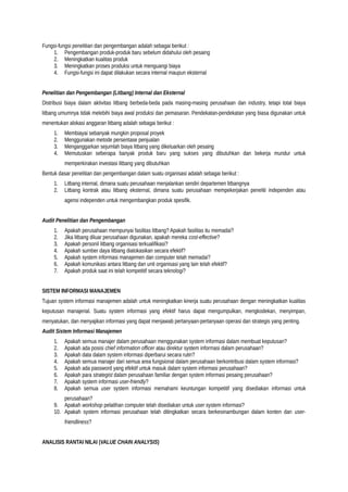 Fungsi-fungsi penelitian dan pengembangan adalah sebagai berikut :
1. Pengembangan produk-produk baru sebelum didahului oleh pesaing
2. Meningkatkan kualitas produk
3. Meningkatkan proses produksi untuk menguangi biaya
4. Fungsi-fungsi ini dapat dilakukan secara internal maupun eksternal
Penelitian dan Pengembangan (Litbang) Internal dan Eksternal
Distribusi biaya dalam aktivitas litbang berbeda-beda pada masing-masing perusahaan dan industry, tetapi total biaya
litbang umumnya tidak melebihi biaya awal produksi dan pemasaran. Pendekatan-pendekatan yang biasa digunakan untuk
menentukan alokasi anggaran litbang adalah sebagai berikut :
1. Membiayai sebanyak mungkin proposal proyek
2. Menggunakan metode persentase penjualan
3. Menganggarkan sejumlah biaya litbang yang dikeluarkan oleh pesaing
4. Memutuskan seberapa banyak produk baru yang sukses yang dibutuhkan dan bekerja mundur untuk
memperkirakan investasi litbang yang dibutuhkan
Bentuk dasar penelitian dan pengembangan dalam suatu organisasi adalah sebagai berikut :
1. Litbang internal, dimana suatu perusahaan menjalankan sendiri departemen litbangnya
2. Litbang kontrak atau litbang eksternal, dimana suatu perusahaan mempekerjakan peneliti independen atau
agensi independen untuk mengembangkan produk spesifik.
Audit Penelitian dan Pengembangan
1. Apakah perusahaan mempunyai fasilitas litbang? Apakah fasilitas itu memadai?
2. Jika litbang diluar perusahaan digunakan, apakah mereka cost-effective?
3. Apakah personil litbang organisasi terkualifikasi?
4. Apakah sumber daya litbang dialokasikan secara efektif?
5. Apakah system informasi manajemen dan computer telah memadai?
6. Apakah komunikasi antara litbang dan unit organisasi yang lain telah efektif?
7. Apakah produk saat ini telah kompetitif secara teknologi?
SISTEM INFORMASI MANAJEMEN
Tujuan system informasi manajemen adalah untuk meningkatkan kinerja suatu perusahaan dengan meningkatkan kualitas
keputusan manajerial. Suatu system informasi yang efektif harus dapat mengumpulkan, mengkodekan, menyimpan,
menyatukan, dan menyajikan informasi yang dapat menjawab pertanyaan-pertanyaan operasi dan strategis yang penting.
Audit Sistem Informasi Manajemen
1. Apakah semua manajer dalam perusahaan menggunakan system informasi dalam membuat keputusan?
2. Apakah ada posisi chief information officer atau direktur system informasi dalam perusahaan?
3. Apakah data dalam system informasi diperbarui secara rutin?
4. Apakah semua manajer dari semua area fungsional dalam perusahaan berkontribusi dalam system informasi?
5. Apakah ada password yang efektif untuk masuk dalam system informasi perusahaan?
6. Apakah para strategist dalam perusahaan familiar dengan system informasi pesaing perusahaan?
7. Apakah system informasi user-friendly?
8. Apakah semua user system informasi memahami keuntungan kompetitif yang disediakan informasi untuk
perusahaan?
9. Apakah workshop pelatihan computer telah disediakan untuk user system informasi?
10. Apakah system informasi perusahaan telah ditingkatkan secara berkesinambungan dalam konten dan user-
friendliness?
ANALISIS RANTAI NILAI (VALUE CHAIN ANALYSIS)
 