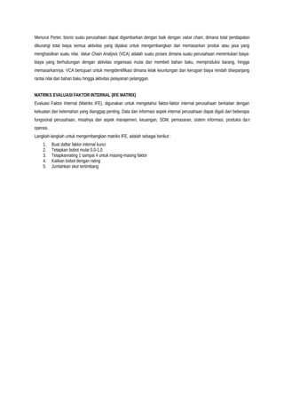 Menurut Porter, bisnis suatu perusahaan dapat digambarkan dengan baik dengan value chain, dimana total pendapatan
dikurangi total biaya semua aktivitas yang dipakai untuk mengembangkan dan memasarkan produk atau jasa yang
menghasilkan suatu nilai. Value Chain Analysis (VCA) adalah suatu proses dimana suatu perusahaan menentukan biaya-
biaya yang berhubungan dengan aktivitas organisasi mulai dari membeli bahan baku, memproduksi barang, hingga
memasarkannya. VCA bertujuan untuk mengidentifikasi dimana letak keuntungan dan kerugian biaya rendah disepanjang
rantai nilai dari bahan baku hingga aktivitas pelayanan pelanggan.
MATRIKS EVALUASI FAKTOR INTERNAL (IFE MATRIX)
Evaluasi Faktor Internal (Matriks IFE), digunakan untuk mengetahui faktor-faktor internal perusahaan berkaitan dengan
kekuatan dan kelemahan yang dianggap penting. Data dan informasi aspek internal perusahaan dapat digali dari beberapa
fungsional perusahaan, misalnya dari aspek manajemen, keuangan, SDM, pemasaran, sistem informasi, produksi dan
operasi.
Langkah-langkah untuk mengembangkan matriks IFE, adalah sebagai berikut :
1. Buat daftar faktor internal kunci
2. Tetapkan bobot mulai 0,0-1,0
3. Tetapkanrating 1 sampai 4 untuk masing-masing faktor
4. Kalikan bobot dengan rating
5. Jumlahkan skor tertimbang
 