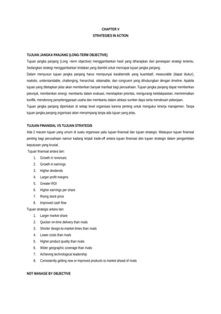 CHAPTER V
STRATEGIES IN ACTION
TUJUAN JANGKA PANJANG (LONG-TERM OBJECTIVE)
Tujuan jangka panjang (Long –term objective) menggambarkan hasil yang diharapkan dari penetapan strategi tertentu.
Sedangkan strategi menggambarkan tindakan yang diambil untuk mencapai tujuan jangka panjang.
Dalam menyusun tujuan jangka panjang harus mempunyai karakteristik yang kuantitatif, measurable (dapat diukur),
realistis, understandable, challenging, hierarchial, obtainable, dan congruent yang dihubungkan dengan timeline. Apabila
tujuan yang ditetapkan jelas akan memberikan banyak manfaat bagi perusahaan. Tujuan jangka panjang dapat memberikan
petunjuk, memberikan sinergi, membantu dalam evaluasi, menetapkan prioritas, mengurangi ketidakpastian, meminimalkan
konflik, mendorong penyelenggaraan usaha dan membantu dalam alokasi sumber daya serta mendesain pekerjaan.
Tujuan jangka panjang diperlukan di setiap level organisasi karena penting untuk mengukur kinerja manajemen. Tanpa
tujuan jangka panjang organisasi akan menyimpang tanpa ada tujuan yang jelas.
TUJUAN FINANSIAL VS TUJUAN STRATEGIS
Ada 2 macam tujuan yang umum di suatu organisasi yaitu tujuan finansial dan tujuan strategis. Walaupun tujuan finansial
penting bagi perusahaan namun kadang terjadi trade-off antara tujuan finansial dan tujuan strategis dalam pengambilan
keputusan yang krusial .
Tujuan finansial antara lain:
1. Growth in revenues
2. Growth in earnings
3. Higher dividends
4. Larger profit margins
5. Greater ROI
6. Higher earnings per share
7. Rising stock price
8. Improved cash flow
Tujuan strategis antara lain:
1. Larger market share
2. Quicker on-time delivery than rivals
3. Shorter design-to-market times than rivals
4. Lower costs than rivals
5. Higher product quality than rivals
6. Wider geographic coverage than rivals
7. Achieving technological leadership
8. Consistently getting new or improved products to market ahead of rivals
NOT MANAGE BY OBJECTIVE
 