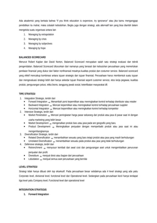 Ada akademisi yang berkata bahwa “if you think education is expensive, try ignorance” atau jika kamu menganggap
pendidikan itu mahal, maka cobalah kebodohan. Begitu juga dengan strategi, ada alternatif lain yang bisa diambil dalam
mengelola suatu organisasi antara lain
1. Managing by extrapolation
2. Managing by crisis
3. Managing by subjectives
4. Manajing by hope
BALANCED SCORECARD
Menurut Robert Kaplan dan David Norton, Balanced Scorecard merupakan salah satu strategi evaluasi dan teknik
pengendalian. Balanced Scorecard diturunkan dari namanya yang berasal dari kebutuhan perusahaan yang memerlukan
penilaian finansial yang diukur dari faktor nonfinansial misalnya kualitas produk dan costumer service. Balanced scorecard
yang efekif mencakup kombinasi antara tujuan strategis dan tujuan finansial. Perusahaan harus membentuk suatu tujuan
dan mengevaluasi strategi lebih dari hanya sekedar tujuan finansial seperti customer service, etos kerja pegawai, kualitas
produk, pengurangan polusi, etika bisnis, tanggung jawab sosial, keterlibatan masyarakat dll.
TIPE STRATEGI
1. Integration Strategis, teridiri dari
• Forward Integration  Menambah porsi kepemilikan atau meningkatkan kontrol terhadap distributor atau retailer
• Backward Integration  Mencari kepemilikan atau meningkatkan kontrol terhadap perusahaan supplier
• Horizontal Integration  Mencari kepemilikan atau meningkatkan kontrol terhadap kompetitor
2. Intensive Strategis, terdiri dari
• Market Penetration  Mencari peningkatan harga pasar sekarang dari produk atau jasa di pasar saat ini dengan
usaha marketing yang lebih besar
• Market Development  mengenalkan produk baru atau jasa pada are geografis yang baru
• Product Development  Meningkatkan penjualan dengan memperbaiki produk atau jasa saat ini atau
mengembangkannya
3. Diversification Strategis, terdiri dari
• Related Diversification  menambahkan sesuatu yang baru tetapi produk atau jasa yang masih berhubungan
• Unrelated Diversification  menambahkan sesuatu pada produk atau jasa yang tidak berhubungan
4. Defensive strategis, terdiri dari
• Retrenchment  menyusun kembali dari awal cost dan pengurangan aset untuk mengembalikan penurunan
penjualan dan profit
• Divestiture  menjual divisi atau bagian dari perusahaan
• Liduidation  menjual semua aset perusahaan yang bernilai
LEVEL STRATEGI
Strategi tidak hanya dibuat oleh top eksekutif. Pada perusahaan besar setidaknya ada 4 level strategi yang ada yaitu
Corporate level, divisional level, functional level dan Operational level. Sedangkan pada perusahaan kecil hanya terdapat
tiga level yaitu Company level, Functional level dan operational level
INTEGRATION STRATEGIS
1. Forward Integration
 