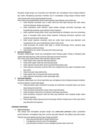 Merupakan strategi dengan cara menambah porsi kepemilikan atau meningkatkan kontrol terhadap distributor
atau retailer. Menngkatnya perusahaan manufaktur saat ini menyebabkan strategi dengan membuat website
untuk menjual produk secara langsung kepada konsumen.
Ada 6 kriteria yang mengindikasikan bahwa forward integration dapat dilakukan secara efektif yaitu
• Ketika distributor perusahaan saat ini terlalu mahal atau tidak dapat dipercaya atau tidak mampu
memenuhi kebutuhan distribusi perusahaan
• Ketika ketersediaan jumlah distributor sangat terbatas sehingga memnerikan keuntungan yang
kompetitif bagi perusahaan yang melakukan forward intergraion
• Ketika organisasi bersaing dalam industri yang berkembang dan diharapkan untuk terus berkembang
pesat, ini merupakan faktor karena forward integration mengurangi kemampuan organisasi untuk
membuat variasi jika basic industri goyah
• Ketika sebuah organisasi mempunyai modal dan sumber daya manusia yang diperlukam untuk
mengelola bisnis baru yaitu mendistribusikan produk mereka sendiri
• Ketika keuntungan dari produksi stabil tinggi, ini menjadi pertimbangan karena organisasi dapat
meningkatkan prediksi permintaan
• Ketika distributor atuu retailer mempunyai profit margin yang tinggi
2. Backward Integration
Merupakan strategi dengan mencari atau meningkatkan kontrol terhadap supplier. Strategi ini diterapkan ketika
supplier tidak dapat dipercaya, terlalu mahal atau tidak dapat memenuhi kebutuhan.
Ada 7 kriteria yang menjadi indikator bahwa backward integration efektif
• Ketika supplier terlalu mahal atau tidak dapat dipercaya
• Ketika jumlah supplier sedikit dan jumlah pesaing banyak
• Ketika organisasi bersaing dalam industri yang berkembang dengan cepat
• Ketika organisasi mempunyai modal dan SDM untuk mengelola bisnis baru dalam menyediakan bahan
baku sendiri
• Ketika keuntungan harga stabil penting
• Ketika supplier saat ini mempunyai profit margin yang tinggi
• Ketika organisasi membutuhkan sumber daya dengan cepat
3. Horizontal Integration
Merupakan srategi dengan cara mencari kepemilikan atau meningkatkan kontrol terhadap perusahaan kompetitor.
Horizontal integration menjadi efektif apabila
• Ketika perusahaan dapat memperoleh keuntungan dari karekteristik monopolistik dalam area tertentu
tanpa disaingi oleh pemerintah
• Kerika perusahaan pesaing dalam sebuah industri yang berkembang
• Ketika peningkatan skala ekonomi memberikan keuantungan bagi pesaing
• Ketika perusahaan mempunyai modal dan bakat yang dibutuhkan untuk mengelola dengan sukses
perluasan organisasi
• Ketika pesaing sedang terguncang karena kekurangan keahlian manajerial atau sumber daya tertentu
yang dibutuhkan oleh organisasi.
INTENSIVE STRATEGIES
1. Market Penetration
Yaitu strategi untuk meningkatkan penjualan dengan cara usaha-usaha pemasaran seperti: penambahan
personil pemasran, meningkatkan biaya iklan, promosi yang lebih ekstensif, dan publikasi yang lebih banyak.
Pedoman yang memungkinkan penetrasi pasar strategi yang efektif:
o pasar yang ada tidak dipenuhi dengan barang khusus.
o % penggunaan konsumen saat ini bisa ditingkatkan
o porsi perusahaan competitor menurun sedangkan penjualan dalam industi naik.
 