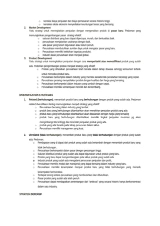 o korelasi biaya penjualan dan biaya pemasaran secara historis tinggi
o kenaikan skala ekonomi menyediakan keuntungan besar yang bersaing
2. Market Development
Yaitu strategi untuk meningkatkan penjualan dengan mengenalkan produk di pasar baru. Pedoman yang
memungkinkan pengembangan pasar strategi efektif:
o saluran distribusi yang baru dapat dipercaya, murah, dan berkualitas baik.
o perusahaan menjalankan usahanya dengan baik.
o ada pasar yang belum digunakan atau belum penuh.
o Perusahaan membutuhkan sumber daya untuk mengatur pasar yang baru.
o Perusahaan memiliki kelebihan kapsitas produksi.
o Industri dasar perusahaan telah menjadi global.
3. Product Development
Yaitu strategi untuk meningkatkan penjualan dengan cara memperbaiki atau memodifikasi produk yang sudah
ada. Pedoman pengembangan produk menjadi strategi yang efektif:
o Produk yang dihasilkan perusahaan telah berada dalam tahap dewasa sehingg konsumen tertarik
untuk mencoba produk baru.
o Perusahaan berkomptisi dalam industry yang memiliki karakteristik perubahan teknologi yang cepat.
o Perusahaan pesaing menyediakan produk dengan kualitas dan harga yang bersaing.
o Perusahaan berkompetisi dalam industry yang tumbuh dengan cepat.
o Perusahaan memiliki kemampuan meneliti dan berkembang.
DIVERSIFICATION STRATEGIES
1. Related (berhubungan), menambah produk baru yang berhubungan dengan produk yang sudah ada. Pedoman
related diversifikasi startegi memungkinkan menjadi strategi yang efektif:
o Perusahaan bersaing dalam industry yang lambat.
o produk baru yang berhubungan ditambahkan akan menaikkan penjualan produk yang ada
o produk baru yang berhubungan ditambahkan akan ditawarkan dengan harga yang bersaing
o produk baru yang berhubungan ditambahkan memiliki tingkat penjualan musiman yg akan
mengimbangi titik tertinggi dan terendah penjualan produk yang ada.
o produk yang ada berada pada tahap penurunan dalam siklus.
o Perusahaan memiliki managemen yang kuat.
2. Unrelated (tidak berhubungan), menambah produk baru yang tidak berhubungan dengan produk yang sudah
ada. Pedoman:
o Pendapatan yang di dapat dari produk yang sudah ada bertambah dengan menambah produk baru yang
tidak berhubungan.
o Perusahaan berkompetisi dalam pasar dengan persaingan tinggi.
o Saluran distribusi produk yang sudah ada dapat digunakan untuk produk yang baru.
o Produk yang baru dapat menyeimbangkan pola siklus produk yang sudah ada
o Industri produk yang sudah ada mengalami penurunan penjualan dan profit.
o Perusahaan memiliki modal dan manajerial yang dapat bersaing dalam industry yang baru.
o Perusahaan memiliki kesempatan menjual produk baru yang tidak berhubungan yang menarik
kesempatan berinvestasi.
o Terdapat sinergi antara perusahaan yang membutuhkan dan dibutuhkan.
o Pasar produk yang sudah ada telah penuh
o Perusahaan dapat mendapatkan pertentangan dari “antitrust” yang secara historis hanya berkonsentrasi
dalam satu industry.
STRATEGI DEFENSIF
 