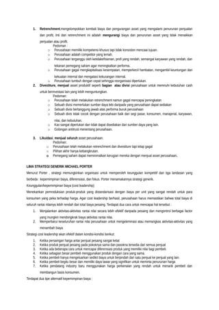 1. Retrenchment,mengelompokkan kembali biaya dan pengurangan asset yang mengalami penurunan penjualan
dan profit. Inti dari retrenchment ini adalah mengurangi biaya dan penurunan asset yang tidak menaikkan
penjualan atau profit.
Pedoman :
o Perusahaan memiliki kompetensi khusus tapi tidak konsisten mencaai tujuan.
o Perusahaan adalah competitor yang lemah.
o Perusahaan terganggu oleh ketidakefisienan, profi yang rendah, semangat karyawan yang rendah, dan
tekanan pemegang saham agar meningkatkan performa.
o Perusahaan gagal mengkapitalisasi kesempatan, memperkecil hambatan, mengambil keuntungan dari
kekuatan internal dan mengatasi kekurangan internal.
o Perusahaan tumbuh dengan cepat sehingga reorganisasi diperlukan.
2. Divestiture, menjual asset produktif seperti bagian atau divisi perusahaan untuk memnuhi kebutuhan cash
untuk berinvestasi lain yang lebih menguntungkan.
Pedoman:
o Perusahaan telah melakukan retrenchment namun gagal mencapai peningkatan
o Sebuah divisi memerlukan sumber daya lebi daripada yang perusahaan dapat sediakan
o Sebuah divisi bertanggung jawab atas performa buruk perusahaan
o Sebuah divis tidak cocok dengan perusahaan baik dari segi pasar, konsumen, manajerial, karyawan,
nilai, dan kebutuhan.
o Kas sangat diperlukan dan tidak dapat disediakan dari sumber daya yang lain.
o Golongan antitrust menentang perusahaan.
3. Likuidasi, menjual seluruh asset perusahaan.
Pedoman:
o Perusahaan telah melakukan retrenchment dan divestiture tapi tetap gagal
o Pilihan akhir hanya kebangkrutan.
o Pemegang saham dapat meminimalkan kerugian mereka dengan menjual asset perusahaan.
LIMA STRATEGI GENERIK MICHAEL PORTER
Menurut Porter , strategi memungkinkan organisasi untuk memperoleh keunggulan kompetitif dari tiga landasan yang
berbeda : kepemimpinan biaya, diferensiasi, dan fokus. Porter menamakannya strategi generik.
Keunggulan/kepemimpinan biaya (cost leadership)
Menekankan pemroduksian produk-produk yang distandarisasi dengan biaya per unit yang sangat rendah untuk para
konsumen yang peka terhadap harga. Agar cost leadership berhasil, perusahaan harus memastikan bahwa total biaya di
seluruh rantai nilainya lebih rendah dari total biaya pesaing. Terdapat dua cara untuk mencapai hal tersebut :
1. Menjalankan aktivitas-aktivitas rantai nilai secara lebih efektif daripada pesaing dan mengontrol berbagai factor
yang mungkin mendongkrak biaya aktivitas rantai nilai.
2. Memperbarui keseluruhan rantai nilai perusahaan untuk mengeleminasi atau memangkas aktivitas-aktivitas yang
menambah biaya
Strategi cost leadership akan efektif dalam kondisi-kondisi berikut:
1. Ketika persaingan harga antar penjual pesaing sangat ketat
2. Ketika produk penjual pesaing pada pokoknya sama dan pasokna tersedia dari semua penjual
3. Ketika ada beberapa cara untuk mencapai diferensiasi produk yang memiliki nilai bagi pembeli.
4. Ketika sebagian besar pembeli menggunakan produk dengan cara yang sama.
5. Ketika pembeli hanya mengeluarkan sedikit biaya untuk berpindah dari satu penjual ke penjual yang lain.
6. Ketika pembeli begitu besar dan memiliki daya tawar yang signifikan untuk meminta penurunan harga
7. Ketika pendatang industry baru menggunakan harga perkenalan yang rendah untuk menarik pembeli dan
membangun basis konsumen.
Terdapat dua tipe alternatif kepemimpinan biaya :
 